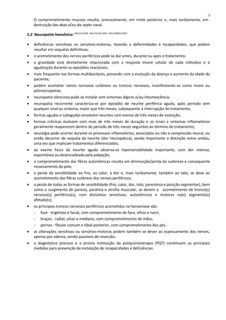 O comprometimento mucoso resulta, precocemente, em rinite posterior e, mais tardiamente, em
destruição das abas e/ou do septo nasal.
5.2 Neuropatia hansênica: (MS,SVS,2009; MS,SVS,SAS,2009; INSS,DIRBEN,2007)
• deficiências sensitivas ou sensitivo-motoras, levando a deformidades e incapacidades, que podem
resultar em sequelas definitivas;
• o acometimento dos nervos periféricos pode se dar antes, durante ou após o tratamento;
• a gravidade está diretamente relacionada com a resposta imune celular de cada indivíduo e à
agudização durante os episódios reacionais;
• mais frequente nas formas multibacilares, piorando com a evolução da doença e aumento da idade do
paciente;
• podem acometer ramos nervosos cutâneos ou troncos nervosos, manifestando-se como mono ou
polineuropatias;
• neuropatia silenciosa pode se instalar sem sintomas álgicos e/ou intumescência;
• neuropatia recorrente caracteriza-se por episódio de neurite periférica aguda, após período sem
qualquer sinal ou sintoma, maior que três meses, subsequente à interrupção do tratamento;
• formas agudas e subagudas envolvem neurites com menos de três meses de evolução;
• formas crônicas evoluem com mais de três meses de duração e os sinais e sintomas inflamatórios
geralmente reaparecem dentro do período de três meses seguintes ao término do tratamento;
• neuralgia pode ocorrer durante os processos inflamatórios, associados ou não à compressão neural, ou
então decorrer de sequela da neurite (dor neuropática), sendo importante a distinção entre ambas,
uma vez que implicam tratamentos diferenciados;
• ao exame físico da neurite aguda observa-se hipersensibilidade importante, com dor intensa,
espontânea ou desencadeada pela palpação;
• o comprometimento das fibras autonômicas resulta em diminuição/perda da sudorese e consequente
ressecamento da pele;
• a perda da sensibilidade ao frio, ao calor, à dor e, mais tardiamente, também ao tato, se deve ao
acometimento das fibras cutâneas dos nervos periféricos;
• a perda de todas as formas de sensibilidade (frio, calor, dor, tato, parestesia e posição segmentar), bem
como o surgimento de paresia, paralisia e atrofia muscular, se devem a acometimento de tronco(s)
nervoso(s) periférico(s), com distúrbios sensitivos, autonômicos e motores no(s) segmento(s)
afetado(s);
• os principais troncos nervosos periféricos acometidos na hanseníase são:
- face - trigêmeo e facial, com comprometimento de face, olhos e nariz;
- braços - radial, ulnar e mediano, com comprometimento de mãos;
- pernas - fibular comum e tibial posterior, com comprometimento dos pés.
• as alterações sensitivas ou sensitivo-motoras podem também se dever ao espessamento dos nervos,
apenas por edema, sendo passíveis de reversão;
• o diagnóstico precoce e a pronta instituição da poliquimioterapia (PQT) constituem as principais
medidas para prevenção da instalação de incapacidades e deficiências.
3
 