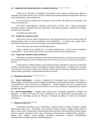 5.3 - Diagnóstico dos Estados Reacionais ou Reações Hansênicas: (MS, SVS,2009; INSS, DIRBEN, 2007)
Tratam-se de alterações imunológicas exteriorizadas como processos inflamatórios agudos e
subagudos, que podem ocorrer antes, durante ou depois do tratamento poliquimioterápico-PQT, tanto em
casos paucibacilares, como multibacilares.
A ocorrência dessas reações não contraindica o início da PQT, não implica sua interrupção e não
indica reinício após alta.
São fatores desencadeantes: infecções intercorrentes, anemia, cárie e doença periodontal,
vacinação, terapias e alterações hormonais (gravidez, menstruação, puerpério); medicamentos iodados,
estresse físico e emocional.
As reações são de dois tipos:
5.3.1 - Reação tipo 1 (reação reversa)
Pode ocorrer antes de iniciar o tratamento ou, mais frequentemente, nos seis primeiros meses de
poliquimoterapia, tanto nos casos paucibalares como multibacilares. Em alguns casos surgem após a
conclusão do tratamento, porém raramente após 5 anos da alta medicamentosa.
As neurites podem ser as únicas manifestações clínicas.
Tende a regredir em um período de 3 a 6 meses, podendo durar 1 ano ou mais em indivíduos
multibacilíferos . Se não tratada, pode resultar em danos permanentes para a função neural.
5.3.2 - Reação tipo 2 (eritema nodoso hansênico)
Observada nas formas virchowiana e dimorfa, geralmente durante os três primeiros anos após o
início da poliquimioterapia, embora também possa ocorrer antes do seu início ou até cinco anos após seu
término.
A lesão típica é o eritema nodoso, caracterizado por lesões eritematosas, dolorosas, de tamanhos
variados, incluindo pápulas e nódulos, localizadas em qualquer região da pele. Em alguns casos, o quadro
reacional evolui com neurite, orquite, irite, iridociclite, artrite, mão e pé reacionais, linfadenite, proteinúria
e dano hepático, geralmente acompanhados por febre e mal estar.
6 - Diagnóstico Laboratorial (MS,SVS,2009; UNICAMP, 2010)
6.1 - Exame baciloscópico – embora o diagnóstico de Hanseníase seja essencialmente clínico e
epidemiológico, a baciloscopia de pele (esfregaço intradérmico), quando disponível, pode ser utilizada para
a classificação dos casos como pauci ou multibacilares. Quando negativa, não exclui o diagnóstico de
hanseníase, mas, quando positiva, permite classificar o caso como multibacilar, independente do número
de lesões presentes.
6.2 - Exame histopatológico – indicado como suporte para a elucidação diagnóstica e também em
pesquisas. Os bacilos de Hansen são vistos isoladamente ou em aglomerados chamados globias no
citoplasma dos macrófagos (células de Virchow). A formação de globias é exclusiva da hanseníase
virchowiana.
7 - Diagnóstico diferencial (MS,SVS,2009)
As principais dermatoses que se assemelham a algumas formas e reações hansênicas, exigindo
diferenciação segura, são: eczemátides, nevo acrômico, pitiríase versicolor, vitiligo, pitiríase rósea de
Gibert, eritema solar, eritrodermias e eritemas difusos vários, psoríase, eritema polimorfo, eritema nodoso,
eritemas anulares, granuloma anular, lúpus eritematoso, farmacodermias, fotodermatites polimofas, ,
pelagra, sífilis, alopécia areata (pelada), sarcoidose, tuberculose, xantomas, hemoblastoses,
esclerodermias, neurofibromatose de Von Recklinghausen.
9
 