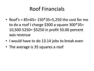 Roof Financials
• Roof’s = 85+65= 150*35=5,250 the cost for me
  to do a roof I charge $300 a square 300*35=
  10,500-5250= $5250 in profit 50.00 percent
  was revenue
• I would have to do 13.14 jobs to break even
• The average is 35 squares a roof
 