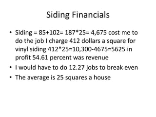 Siding Financials
• Siding = 85+102= 187*25= 4,675 cost me to
  do the job I charge 412 dollars a square for
  vinyl siding 412*25=10,300-4675=5625 in
  profit 54.61 percent was revenue
• I would have to do 12.27 jobs to break even
• The average is 25 squares a house
 