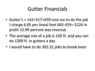 Gutter Financials
• Gutter’s = 142+317=459 cost me to do the job
  I charge 6.85 per lineal foot 685-459= $226 in
  profit 32.99 percent was revenue
• The average size of a job is 100 ft. and you can
  do 1200 ft. in gutters a day
• I would have to do 305.31 jobs to break even
 