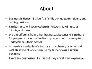About
• Business is Hansen Builder’s a family owned gutter, siding, and
  roofing business.
• The business will go anywhere in Wisconsin, Minnesota,
  Illinois, and Iowa.
• We are different from other businesses because we are here
  for people that can’t afford to pay large sums of money to
  update/repair their homes.
• I chose Hansen builder’s because I am already experienced
  with this type of work because my father owns a similar
  business.
• There are businesses like this but they are all very expensive.
 