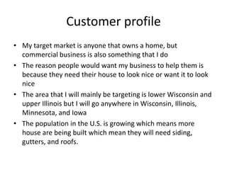 Customer profile
• My target market is anyone that owns a home, but
  commercial business is also something that I do
• The reason people would want my business to help them is
  because they need their house to look nice or want it to look
  nice
• The area that I will mainly be targeting is lower Wisconsin and
  upper Illinois but I will go anywhere in Wisconsin, Illinois,
  Minnesota, and Iowa
• The population in the U.S. is growing which means more
  house are being built which mean they will need siding,
  gutters, and roofs.
 