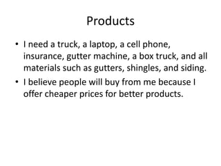Products
• I need a truck, a laptop, a cell phone,
  insurance, gutter machine, a box truck, and all
  materials such as gutters, shingles, and siding.
• I believe people will buy from me because I
  offer cheaper prices for better products.
 
