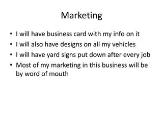 Marketing
•   I will have business card with my info on it
•   I will also have designs on all my vehicles
•   I will have yard signs put down after every job
•   Most of my marketing in this business will be
    by word of mouth
 