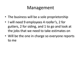 Management
• The business will be a sole proprietorship
• I will need 9 employees 4 roofer’s, 2 for
  gutters, 2 for siding, and 1 to go and look at
  the jobs that we need to take estimates on
• Will be the one in charge so everyone reports
  to me
 