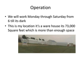 Operation
• We will work Monday through Saturday from
  6 till its dark
• This is my location it’s a ware house its 73,000
  Square feet which is more than enough space
 
