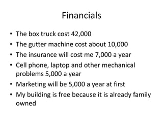 Financials
• The box truck cost 42,000
• The gutter machine cost about 10,000
• The insurance will cost me 7,000 a year
• Cell phone, laptop and other mechanical
  problems 5,000 a year
• Marketing will be 5,000 a year at first
• My building is free because it is already family
  owned
 