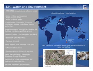 DHI Water and Environment
• RTO (GTS), consultant and software vendor
                                                             Global Knowledge – Local solution

• Water in Cities and Industries
  Water in River Basins
  Water in Marine Areas

• DHI’s clients: Contractors, industrial
companies, utilities, consultants, donors,
authorities

• Hydroinformatics, laboratories, physical test
facilities, monitoring and field surveys

• Research based (110 man-years own R&D)

• 1000 staff (800 MSc/PhD)
                                                                                   Subsidiaries
                                                                                   Offices
• Turnover 80 mio €                                                                Head office

• 65% projekt, 20% software, 15% R&D
                                                  DHI transforms knowledge about water and environment to
                                                                     value and welfare
• Offices in 25 countries

• Representation in further 40 countries

• Main R&D centres in Copenhagen,
Singapore, Prague, Shanghai

• Proactive in cluster development and
cleantech entrepreneurship

• Private, no owners, not-for-profit
 