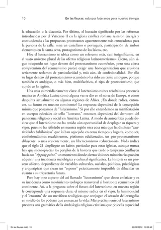 10 	 En las fisuras: esbozos luteranos para nuestro tiempo
la educación o la diaconía. Por último, el huracán significado por las reformas
introducidas por el Vaticano II en la iglesia católica romana restaron energía y
contundencia a las propuestas protestantes aparentemente más renovadoras para
la persona de la calle: misa en castellano o portugués, participación de ambos
elementos en la santa cena, protagonismo de los laicos, etc.
Hoy el luteranismo se ubica como un referente más, casi insignificante, en
el vasto universo plural de las ofertas religiosas latinoamericanas. Cierto, aún si-
gue ocupando un lugar dentro del protestantismo ecuménico, pero una cierta
comprensión del ecumenismo parece exigir una homogenización que erosiona
seriamente reclamos de particularidad y, más aún, de confesionalidad. Por ello
su lugar dentro del protestantismo ecuménico ha sido un tanto ambiguo, porque
también es ambiguo, o más bien, multifacético, el tipo de protestantismo que
cunde en la región.
Una cosa es meridianamente clara: el luteranismo nunca tendrá una presencia
masiva en América Latina como alguna vez se dio en el norte de Europa, o como
despunta actualmente en algunas regiones de África. ¿En dónde radica, enton-
ces, su futuro en nuestro continente? La respuesta dependerá de la concepción
misma que poseamos de “luteranismo.” Si por ello entendemos su manifestación
en cuerpos eclesiales de sello “luterano,” entonces dependerá del derrotero del
panorama religioso y social en América Latina. A modo de autocrítica puede de-
cirse que el luteranismo no ha tenido aún oportunidad de desplegar su riqueza y
vigor, pues no ha reflejado en nuestra región otra cosa más que las distintas “cau-
tividades babilónicas” que lo han aquejado en otros tiempos y lugares, como ser,
confesionalismos recalcitrantes, pietismos edulcorados, un pan-protestantismo
diluyente, o más recientemente, un liberacionismo reduccionista. Nada indica
que el siglo 21 despliegue un kairos particular para estas iglesias, aunque nunca
hay que menospreciar los periplos de la historia que tarde o temprano confluyen
hacia un “tipping point,” un momento donde ciertas visiones minoritarias pueden
adquirir una incidencia sociológica y cultural significativa. La historia es un pro-
ceso abierto, dependiente de variables culturales, sociales, políticas, psicológicas
y arquetípicas que crean un “espesor” prácticamente imposible de dilucidar en
cuanto a su trayectoria futura.
Pero hay otro aspecto del así llamado “luteranismo” que deseo enfatizar y es
su incidencia como movimiento teológico transversal al horizonte ecuménico del
continente. Así, a la pregunta sobre el futuro del luteranismo en nuestra región
le corresponde una respuesta clara: el mismo radica en el vigor, la luminosidad
y el “encanto” de sus metáforas teológicas que conjugan el corazón del evangelio
en medio de los poderes que enmarcan la vida. Más precisamente, el luteranismo
presenta una gramática de la simbología religiosa cristiana que posee la capacidad
En las fisuras.indd 10 22/12/2010 10:26:42
 