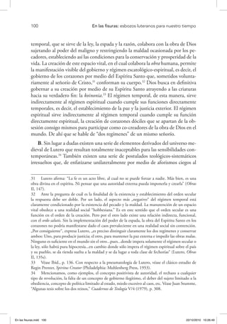 100 	 En las fisuras: esbozos luteranos para nuestro tiempo
temporal, que se sirve de la ley, la espada y la razón, colabora con la obra de Dios
sujetando al poder del maligno y restringiendo la maldad ocasionada por los pe-
cadores, estableciendo así las condiciones para la conservación y prosperidad de la
vida. La creación de este espacio vital, en el cual colabora la obra humana, permite
la manifestación visible del gobierno y régimen escatológico-espiritual, es decir, el
gobierno de los corazones por medio del Espíritu Santo que, sometidos volunta-
riamente al señorío de Cristo,31
conforman su cuerpo.32
Dios busca en definitiva
gobernar a su creación por medio de su Espíritu Santo atrayendo a las criaturas
hacia su verdadero fin: la koinonia.33
El régimen temporal, de esta manera, sirve
indirectamente al régimen espiritual cuando cumple sus funciones directamente
temporales, es decir, el establecimiento de la paz y la justicia exterior. El régimen
espiritual sirve indirectamente al régimen temporal cuando cumple su función
directamente espiritual, la creación de corazones dóciles que se apartan de la ob-
sesión consigo mismos para participar como co-creadores de la obra de Dios en el
mundo. De ahí que se hable de “dos regímenes” de un mismo señorío.
B. Sin lugar a dudas existen una serie de elementos derivados del universo me-
dieval de Lutero que resultan totalmente inaceptables para las sensibilidades con-
temporáneas.34
También existen una serie de postulados teológicos-sistemáticos
irresueltos que, de enfatizarse unilateralmente por medio de aforismos ciegos al
31  Lutero afirma: “La fe es un acto libre, al cual no se puede forzar a nadie. Más bien, es una
obra divina en el espíritu. Ni pensar que una autoridad externa pueda imponerla y crearla” (Obras
II, 147).
32  Ante la pregunta de cuál es la finalidad de la existencia y establecimiento del orden secular
la respuesta debe ser doble. Por un lado, el aspecto más „negativo“ del régimen temporal está
claramente condicionado por la existencia del pecado y la maldad. La manutención de un espacio
vital obedece a una realidad social “hobbesiana.” Es en este sentido que el orden secular es una
función en el orden de la creación. Pero por el otro lado existe una relación indirecta, funcional,
con el ordo salutis. Sin la implementación del poder de la espada, la obra del Espíritu Santo en los
corazones no podría manifestarse dado el caos prevaleciente en una realidad social sin contención.
„Por consiguiente“, expresa Lutero, „es preciso distinguir claramente los dos regímenes y conservar
ambos: Uno, para producir justicia; el otro, para mantener la paz externa e impedir las obras malas.
Ninguno es suficiente en el mundo sin el otro...pues...donde impera solamente el régimen secular o
la ley, sólo habrá pura hipocresía...en cambio donde sólo impera el régimen espiritual sobre el país
y su pueblo, se da rienda suelta a la maldad y se da lugar a toda clase de fechorías“ (Lutero, Obras
II, 135s).
33  Véase Ibid., p. 136. Con respecto a la pneumatología de Lutero, véase el clásico estudio de
Regin Prenter, Spiritus Creator (Philadelphia: Muhlenberg Press, 1953).
34  Mencionamos, como ejemplos, el concepto positivista de autoridad, el rechazo a cualquier
tipo de revolución, la falta de un concepto de gobierno ilegítimo, el deber del sujeto limitado a la
obediencia, concepto de política limitado al estado, miedo excesivo al caos, etc. Véase Juan Stumme,
“Algunas tesis sobre los dos reinos,” Cuadernos de Teología V/4 (1979), p. 308.
En las fisuras.indd 100 22/12/2010 10:26:49
 