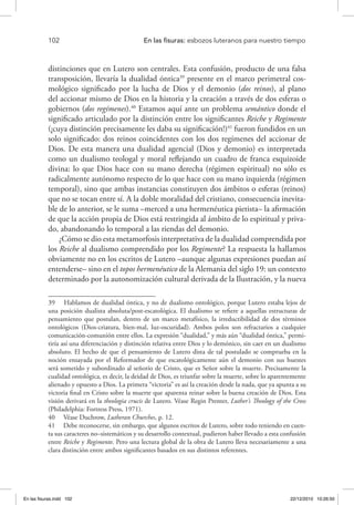 102 	 En las fisuras: esbozos luteranos para nuestro tiempo
distinciones que en Lutero son centrales. Esta confusión, producto de una falsa
transposición, llevaría la dualidad óntica39
presente en el marco perimetral cos-
mológico significado por la lucha de Dios y el demonio (dos reinos), al plano
del accionar mismo de Dios en la historia y la creación a través de dos esferas o
gobiernos (dos regímenes).40
Estamos aquí ante un problema semántico donde el
significado articulado por la distinción entre los significantes Reiche y Regimente
(¡cuya distinción precisamente les daba su significación!)41
fueron fundidos en un
solo significado: dos reinos coincidentes con los dos regímenes del accionar de
Dios. De esta manera una dualidad agencial (Dios y demonio) es interpretada
como un dualismo teologal y moral reflejando un cuadro de franca esquizoide
divina: lo que Dios hace con su mano derecha (régimen espiritual) no sólo es
radicalmente autónomo respecto de lo que hace con su mano izquierda (régimen
temporal), sino que ambas instancias constituyen dos ámbitos o esferas (reinos)
que no se tocan entre sí. A la doble moralidad del cristiano, consecuencia inevita-
ble de lo anterior, se le suma –merced a una hermenéutica pietista– la afirmación
de que la acción propia de Dios está restringida al ámbito de lo espiritual y priva-
do, abandonando lo temporal a las riendas del demonio.
¿Cómo se dio esta metamorfosis interpretativa de la dualidad comprendida por
los Reiche al dualismo comprendido por los Regimente? La respuesta la hallamos
obviamente no en los escritos de Lutero –aunque algunas expresiones puedan así
entenderse– sino en el topos hermenéutico de la Alemania del siglo 19: un contexto
determinado por la autonomización cultural derivada de la Ilustración, y la nueva
39  Hablamos de dualidad óntica, y no de dualismo ontológico, porque Lutero estaba lejos de
una posición dualista absoluta/post-escatológica. El dualismo se refiere a aquellas estructuras de
pensamiento que postulan, dentro de un marco metafísico, la irreductibilidad de dos términos
ontológicos (Dios-criatura, bien-mal, luz-oscuridad). Ambos polos son refractarios a cualquier
comunicación-comunión entre ellos. La expresión “dualidad,” y más aún “dualidad óntica,” permi-
tiría así una diferenciación y distinción relativa entre Dios y lo demónico, sin caer en un dualismo
absoluto. El hecho de que el pensamiento de Lutero dista de tal postulado se comprueba en la
noción ensayada por el Reformador de que escatológicamente aún el demonio con sus huestes
será sometido y subordinado al señorío de Cristo, que es Señor sobre la muerte. Precisamente la
cualidad ontológica, es decir, la deidad de Dios, es triunfar sobre la muerte, sobre lo aparentemente
alienado y opuesto a Dios. La primera “victoria” es así la creación desde la nada, que ya apunta a su
victoria final en Cristo sobre la muerte que aparenta reinar sobre la buena creación de Dios. Esta
visión derivará en la theologia crucis de Lutero. Véase Regin Prenter, Luther’s Theology of the Cross
(Philadelphia: Fortress Press, 1971).
40  Véase Duchrow, Lutheran Churches, p. 12.
41  Debe reconocerse, sin embargo, que algunos escritos de Lutero, sobre todo teniendo en cuen-
ta sus caracteres no–sistemáticos y su desarrollo contextual, pudieron haber llevado a esta confusión
entre Reiche y Regimente. Pero una lectura global de la obra de Lutero lleva necesariamente a una
clara distinción entre ambos significantes basados en sus distintos referentes.
En las fisuras.indd 102 22/12/2010 10:26:50
 