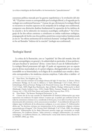 La crítica cristológica de Bonhoeffer a la hermenéutica “pseudoluterana”	 103
coyuntura política marcada por las guerras napoleónicas y la revolución del año
‘48.42
El primer evento es correspondido por la teología liberal, y el segundo por la
teología neo-confesional luterana.43
A pesar de que obviamente la teología liberal
se encuentra en muchos aspectos en las antípodas de la teología neo-confesional,
comparten una distinción dualista fundamental: la separación de los ámbitos de
la creación y de la redención sin instancia escatológica unificadora.44
Así el len-
guaje de las dos esferas comienza a cristalizarse en ambas tradiciones teológicas,
propugnando de hecho una ética política positivista-conservadora fundamentada
ya sea en “las esferas autónomas de la existencia humana” (teología liberal), ya sea
en los así llamados “órdenes de la creación” (teología neo-confesional).
Teología liberal
La crítica de la Ilustración, con su “expulsión” de Dios del mundo, hizo del
ámbito antropológico en general, y la subjetividad en particular, el locus preferen-
cial para localizar la “presencia” divina –como fuera el caso de Schleiermacher.45
La teología liberal protestante del siglo 19 pudo así argumentar por un espacio
para lo divino matriculado en el a-priori religioso, distinguiéndolo de un mundo
entendible en su historicidad y en la lógica de la causalidad cuyo estudio y disec-
ción correspondían a las modernas ciencias empíricas. Cada esfera o ámbito –el
42  Véase Hertz, Two Kingdoms, pp. 70ss.
43  Sobre estas dos corrientes en la teología alemana del siglo 19 véase Isaac. A. Dorner, History
of Protestant Theology, vol. II, trad. G. Robson y S. Taylor (Edinburgh: T. & T. Clark, 1871); F.
Lichtenberger, History of German Theology in the Nineteenth Century, trans. W. Hastie (Edinburgh:
T. & T. Clark, 1889); Hugh Ross Mackintosh, Types of Modern Theology: Schleiermacher to Barth
(Edinburgh: Charles Scribner’s Sons, 1939); Claude Welch, Protestant Thought in the Nineteenth
Century, vol. I, 1799–1870 (New Haven and London: Yale University Press, 1972).
44  Véase Huber, “The Barmen Theological Declaration,” p. 30.
45  Citamos dos de las tesis centrales de Glaubenslehre de Friedrich Schleiermacher que mejor
representan esta tendencia: El acápite número 3 expresa que „la piedad, que conforma la base de
todas las comuniones cristianas no es, considerada en forma pura, ni un saber ni un hacer, sino una
determinación del sentimiento o de la autoconciencia inmediata“. A esta definición del topos de lo
religioso sigue la definición de las afirmaciones teológicas; en su tesis número 15, Schleiermacher
afirma que “las doctrinas cristianas son interpretaciones de los sentimientos religiosos cristianos
representados por el lenguaje” (The Christian Faith. Edinburgh: T. & T. Clark, 1986). Sin embargo
el “primer” Schleiermacher de las Reden (Discursos) presenta rasgos que trascienden un simple
subjetivismo. Ver Guillermo Hansen, “Sobre universos y teologías: Schleiermacher y la cuestión
cosmológica,” en Guillermo Hansen, ed., Schleiermacher: reseñas desde América latina (Buenos Ai-
res: ISEDET, 2002), pp. 182ss.
En las fisuras.indd 103 22/12/2010 10:26:50
 