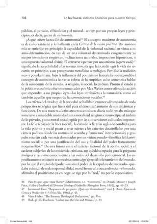 104 	 En las fisuras: esbozos luteranos para nuestro tiempo
público, el privado, el histórico y el natural– se rige por sus propias leyes y prin-
cipios, es decir, gozan de autonomía.
¿A qué refiere la noción de autonomía?46
El concepto moderno de autonomía
es de cuño kantiano y lo hallamos en la Crítica de la razón práctica. Por autono-
mía se entiende en principio la capacidad de la voluntad racional en vistas a su
auto-determinación, en vez de ser esta voluntad determinada exógenamente ya
sea por intuiciones empíricas, inclinaciones naturales, imperativos hipotéticos, o
una supuesta voluntad divina. El atreverse a pensar por uno mismo (sapere aude)47
significaba la accesibilidad a las normas morales que habían de regir la vida sin re-
currir, en principio, a un presupuesto metafísico o teológico. Pero fue la tradición
neo- y post-kantiana, bajo la influencia del positivismo francés, la que expandió el
concepto de autonomía a las varias esferas de lo empírico; así se comenzó a hablar
de la autonomía de la ciencia, la religión, lo social, lo estético. Pronto el estado y
lo político-económico fueron enmarcados por Max Weber como esferas de acción
que responden a sus propias leyes –las leyes intrínsecas a la naturaleza, como así
también aquellas que surgen de las convenciones sociales.48
Las esferas del estado y de la sociedad se hallaban entonces divorciadas de toda
perspectiva teológica que fuera útil para el desentrañamiento de sus dinámicas y
funciones. De esta manera al cristiano en su conducta diaria no le restaba más que
someterse a una doble moralidad: una moralidad religiosa circunscripta al ámbito
de lo privado, y una moral social regida por las convenciones culturales imperan-
tes. La fe se separa de la ética (social), la ética de la fe, y las reglas de conducta para
la vida política y social pasan a estar sujetas a los criterios desarrollados por una
ciencia política donde las normas de acuerdo y “consenso” interpersonales y gru-
pales estarían cada vez más dominados por un visión pseudo–filosófica (el darwi-
nismo social) o por una justificación del uso y finalidad del poder francamente
maquiavélico.49
De esta forma entre el carácter racional de la acción social, y el
carácter subjetivo de la conciencia cristiana, no quedaba espacio para la pregunta
teológica y cristiana concerniente a las metas del desarrollo político-social. Lo es-
pecíficamente cristiano se concebía como algo ajeno al ordenamiento del mundo,
por lo que el empleo del poder –ya sea el poder de la espada o del mercado– que-
daba eximido de toda responsabilidad moral frente a la trascendencia: –el mundo,
afirmaba el positivismo ya en boga, se rige por lo “real,” no por lo especulativo.
46  Para lo que sigue véase Robert Scharlemann, s.v. “Autonomy,” en Donald Musser y Joseph
Price, A New Handbook of Christian Theology (Nashville: Abingdon Press, 1992), pp. 49–53.
47  Immanuel Kant, “Respuesta a la pregunta: ¿Qué es el iluminismo?,” trad. J. Dotti, Espacios de
Crítica y Producción 4–5 (Nov./dic. 1986), p. 43.
48  Véase Huber, “The Barmen Theological Declaration,” pp. 35ss.
49  Ibid., p. 36; Duchrow, “Luther and the Use and Misuse,” p. 13.
En las fisuras.indd 104 22/12/2010 10:26:50
 