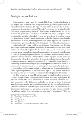 La crítica cristológica de Bonhoeffer a la hermenéutica “pseudoluterana”	 105
Teología neoconfesional
Paralelamente a esta visión del mundo liberal, un mundo abandonado a
sus propias leyes y convenciones, le siguió la visión positivista-providencial del
neoconfesionalismo luterano del siglo 19. Esta corriente reaccionaba al desaco-
modamiento demográfico social y al “desorden” producido por las ideas liberales
francesas y las guerras napoleónicas.50
Los intentos revolucionarios del ‘48 no
hicieron más que avivar la temática de la autoridad del estado (Obrigkeit ) como
preocupación teológica primordial. Si en el universo liberal la consigna rectora
era la autonomía, para el neoconfesionalismo era el orden. Este orden que Dios ha
encomendado al estado para su implementación frente al pecado y el caos era un
ordenamiento que expresaba el sentido primigenio y providencial de la creación.
Así el teólogo F. J. Stahl establece una distinción fundamental entre Iglesia y
Estado que adjudica a este último la autoridad de ordenamiento sobre todo lo que
no toca a la interioridad espiritual.51
Por el otro lado, G.C.A. von Harless, si bien
presenta facetas renovadoras, desarrolla una verdadera “teología de los órdenes de
la creación” preocupada principalmente por las correctas delimitaciones institu-
cionales.52
En esta dirección Christian Ernst Luthard equipara los “dos reinos” de
Lutero con las esferas de la redención y de la creación, afirmando que el evangelio
no tiene nada que ver con los ordenamientos de la vida secular ya que el estado, el
comercio y la industria son regidas por las leyes propias que hacen al orden de la
vida terrena.53
De esta manera, lo que la teología liberal proclamaba cándidamen-
te como esferas autónomas del mundo es rebautizado por el neoconfesionalismo
como expresión positiva de la voluntad divina; aquí el Dios creador no se retira
del mundo, sino que su voluntad se funde con el estado presente del mundo.
Se debe notar que lo objetable en la teología neoconfesional no es tanto lo
que esta teología expresa, sino precisamente lo que no expresa y presupone. La
omisión fundamental radica justamente en su silencio acerca del marco teoló-
gico contenedor en las distinciones realizadas por Lutero, es decir, el referente
apocalíptico que concibe una misma historia cruzada por un conflicto dinámico
(fronteras cambiantes) entre Dios y las fuerzas demoníacas. Las estructuras u or-
denamientos de la creación, recordemos, se encuentran para Lutero orientadas
hacia Dios o hacia el demonio; nunca son “neutrales” o “autónomas.”54
Una vez
50  Véase Hertz, Two Kingdoms, pp. 70ss.
51  Ibid., p. 75.
52  Ibid., pp. 78–82.
53  Ibid., pp. 83ss.
54  Véase Lutero, “La voluntad determinada,” Obras IV: 87.
En las fisuras.indd 105 22/12/2010 10:26:50
 