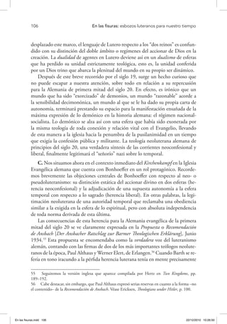 106 	 En las fisuras: esbozos luteranos para nuestro tiempo
desplazado este marco, el lenguaje de Lutero respecto a los “dos reinos” es confun-
dido con su distinción del doble ámbito o regímenes del accionar de Dios en la
creación. La dualidad de agentes en Lutero deviene así en un dualismo de esferas
que ha perdido su unidad estrictamente teológica, esto es, la unidad conferida
por un Dios trino que abarca la plenitud del mundo en su propio ser dinámico.
Después de este breve recorrido por el siglo 19, surge un hecho curioso que
no puede escapar a nuestra atención, sobre todo en relación a su repercusión
para la Alemania de primera mitad del siglo 20. En efecto, es irónico que un
mundo que ha sido “exorcizado” de demonios, un mundo “razonable” acorde a
la sensibilidad decimonónica, un mundo al que se le ha dado su propia carta de
autonomía, terminará prestando su espacio para la manifestación ensañada de la
máxima expresión de lo demónico en la historia alemana: el régimen nacional-
socialista. Lo demónico se alza así con una esfera que había sido exonerada por
la misma teología de toda conexión y relación vital con el Evangelio, llevando
de esta manera a la iglesia hacia la penumbra de la pusilanimidad en un tiempo
que exigía la confesión pública y militante. La teología neoluterana alemana de
principios del siglo 20, una verdadera síntesis de las corrientes neoconfesional y
liberal, finalmente legitimará el “señorío” nazi sobre lo temporal.
C. Nos situamos ahora en el contexto inmediato del Kirchenkampf en la Iglesia
Evangélica alemana que cuenta con Bonhoeffer en un rol protagónico. Recorde-
mos brevemente las objeciones centrales de Bonhoeffer con respecto al neo- o
pseudoluteranismo: su distinción estática del accionar divino en dos esferas (he-
rencia neoconfesional) y la adjudicación de una supuesta autonomía a la esfera
temporal con respecto a lo sagrado (herencia liberal). En otras palabras, la legi-
timación neoluterana de una autoridad temporal que reclamaba una obediencia
similar a la exigida en la esfera de lo espiritual, pero con absoluta independencia
de toda norma derivada de esta última.
Las consecuencias de esta herencia para la Alemania evangélica de la primera
mitad del siglo 20 se ve claramente expresada en la Propuesta o Recomendación
de Ansbach [Der Ansbacher Ratschlag zur Barmer Theologischen Erklärung], Junio
1934.55
Esta propuesta se encomendaba como la verdadera voz del luteranismo
alemán, contando con las firmas de dos de los más importantes teólogos neolute-
ranos de la época, Paul Althaus y Werner Elert, de Erlangen.56
Cuando Barth se re-
fería en tono iracundo a la pérfida herencia luterana tenía en mente precisamente
55  Seguiremos la versión inglesa que aparece compilada por Hertz en Two Kingdoms, pp.
189–192.
56  Cabe destacar, sin embargo, que Paul Althaus expresó serias reservas en cuanto a la forma –no
el contenido– de la Recomendación de Ansbach. Véase Ericksen, Theologians under Hitler, p. 100.
En las fisuras.indd 106 22/12/2010 10:26:50
 