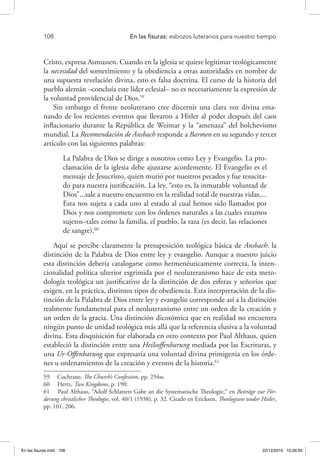 108 	 En las fisuras: esbozos luteranos para nuestro tiempo
Cristo, expresa Asmussen. Cuando en la iglesia se quiere legitimar teológicamente
la necesidad del sometimiento y la obediencia a otras autoridades en nombre de
una supuesta revelación divina, esto es falsa doctrina. El curso de la historia del
pueblo alemán –concluía este líder eclesial– no es necesariamente la expresión de
la voluntad providencial de Dios.59
Sin embargo el frente neoluterano cree discernir una clara voz divina ema-
nando de los recientes eventos que llevaron a Hitler al poder después del caos
inflacionario durante la República de Weimar y la “amenaza” del bolchevismo
mundial. La Recomendación de Ansbach responde a Barmen en su segundo y tercer
artículo con las siguientes palabras:
La Palabra de Dios se dirige a nosotros como Ley y Evangelio. La pro-
clamación de la iglesia debe ajustarse acordemente. El Evangelio es el
mensaje de Jesucristo, quien murió por nuestros pecados y fue resucita-
do para nuestra justificación. La ley, “esto es, la inmutable voluntad de
Dios”...sale a nuestro encuentro en la realidad total de nuestras vidas....
Esta nos sujeta a cada uno al estado al cual hemos sido llamados por
Dios y nos compromete con los órdenes naturales a las cuales estamos
sujetos–tales como la familia, el pueblo, la raza (es decir, las relaciones
de sangre).60
Aquí se percibe claramente la presuposición teológica básica de Ansbach: la
distinción de la Palabra de Dios entre ley y evangelio. Aunque a nuestro juicio
esta distinción debería catalogarse como hermenéuticamente correcta, la inten-
cionalidad política ulterior esgrimida por el neoluteranismo hace de esta meto-
dología teológica un justificativo de la distinción de dos esferas y señoríos que
exigen, en la práctica, distintos tipos de obediencia. Esta interpretación de la dis-
tinción de la Palabra de Dios entre ley y evangelio corresponde así a la distinción
realmente fundamental para el neoluteranismo entre un orden de la creación y
un orden de la gracia. Una distinción dicotómica que en realidad no encuentra
ningún punto de unidad teológica más allá que la referencia elusiva a la voluntad
divina. Esta disquisición fue elaborada en otro contexto por Paul Althaus, quien
estableció la distinción entre una Heilsoffenbarung mediada por las Escrituras, y
una Ur-Offenbarung que expresaría una voluntad divina primigenia en los órde-
nes u ordenamientos de la creación y eventos de la historia.61
59  Cochrane, The Church’s Confession, pp. 254ss.
60  Hertz, Two Kingdoms, p. 190.
61  Paul Althaus, “Adolf Schlatters Gabe an die Systematische Theologie,“ en Beiträge zur För-
derung christlicher Theologie, vol. 40/1 (1938), p. 32. Citado en Ericksen, Theologians under Hitler,
pp. 101, 206.
En las fisuras.indd 108 22/12/2010 10:26:50
 