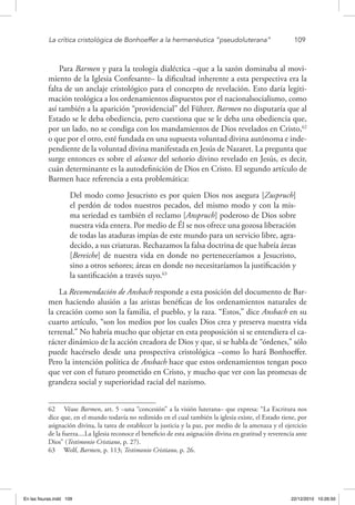 La crítica cristológica de Bonhoeffer a la hermenéutica “pseudoluterana”	 109
Para Barmen y para la teología dialéctica –que a la sazón dominaba al movi-
miento de la Iglesia Confesante– la dificultad inherente a esta perspectiva era la
falta de un anclaje cristológico para el concepto de revelación. Esto daría legiti-
mación teológica a los ordenamientos dispuestos por el nacionalsocialismo, como
así también a la aparición “providencial” del Führer. Barmen no disputaría que al
Estado se le deba obediencia, pero cuestiona que se le deba una obediencia que,
por un lado, no se condiga con los mandamientos de Dios revelados en Cristo,62
o que por el otro, esté fundada en una supuesta voluntad divina autónoma e inde-
pendiente de la voluntad divina manifestada en Jesús de Nazaret. La pregunta que
surge entonces es sobre el alcance del señorío divino revelado en Jesús, es decir,
cuán determinante es la autodefinición de Dios en Cristo. El segundo artículo de
Barmen hace referencia a esta problemática:
Del modo como Jesucristo es por quien Dios nos asegura [Zuspruch]
el perdón de todos nuestros pecados, del mismo modo y con la mis-
ma seriedad es también el reclamo [Anspruch] poderoso de Dios sobre
nuestra vida entera. Por medio de Él se nos ofrece una gozosa liberación
de todas las ataduras impías de este mundo para un servicio libre, agra-
decido, a sus criaturas. Rechazamos la falsa doctrina de que habría áreas
[Bereiche] de nuestra vida en donde no perteneceríamos a Jesucristo,
sino a otros señores; áreas en donde no necesitaríamos la justificación y
la santificación a través suyo.63
La Recomendación de Ansbach responde a esta posición del documento de Bar-
men haciendo alusión a las aristas benéficas de los ordenamientos naturales de
la creación como son la familia, el pueblo, y la raza. “Estos,” dice Ansbach en su
cuarto artículo, “son los medios por los cuales Dios crea y preserva nuestra vida
terrenal.” No habría mucho que objetar en esta proposición si se entendiera el ca-
rácter dinámico de la acción creadora de Dios y que, si se habla de “órdenes,” sólo
puede hacérselo desde una prospectiva cristológica –como lo hará Bonhoeffer.
Pero la intención política de Ansbach hace que estos ordenamientos tengan poco
que ver con el futuro prometido en Cristo, y mucho que ver con las promesas de
grandeza social y superioridad racial del nazismo.
62  Véase Barmen, art. 5 –una “concesión” a la visión luterana– que expresa: “La Escritura nos
dice que, en el mundo todavía no redimido en el cual también la iglesia existe, el Estado tiene, por
asignación divina, la tarea de establecer la justicia y la paz, por medio de la amenaza y el ejercicio
de la fuerza....La Iglesia reconoce el beneficio de esta asignación divina en gratitud y reverencia ante
Dios” (Testimonio Cristiano, p. 27).
63  Wolf, Barmen, p. 113; Testimonio Cristiano, p. 26.
En las fisuras.indd 109 22/12/2010 10:26:50
 