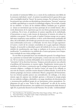 Introducción	 11
de constelar el testimonio bíblico en y a través de las condiciones más lábiles de
la existencia individual y social –el carácter incondicional de la gracia divina que
sólo es inteligible desde las “fisuras” de nuestros tiempos. Por tal razón, los símbo-
los primarios que articulan esa identidad que denominamos “luterana” conservan
esa doble capacidad que es esencial a la simbología religiosa. Por un lado, el poder
de sus símbolos –es decir, de los símbolos bíblicos mediados por su gramáti-
ca– desata un movimiento que nos hace partícipes de un sentido latente, abre y
revela dimensiones de la experiencia que de otra forma permanecerían cerradas
y umbrosas. Por el otro, al asimilarnos al carácter específico de lo simbolizado,
el luteranismo es reacio a todo intento de domesticar al misterio, de reducir los
símbolos a una gnosis.3
De este modo, el mythos Cristiano resurge con su capaci-
dad tanto terapéutica como profética, es decir, revela dimensiones profundas del
alma, de la identidad y del sentido que proveen de nueva energía y vitalidad a los
seres confrontados con la tarea –y el llamado– de vivir. Esto es lo que experimen-
tó Lutero a través de los consejos consoladores de su guía espiritual, Johannes
Staupitz, al reconcebir su identidad a partir del símbolo de la cruz, un verdadero
símbolo de transformación, que luego se tradujera en la nueva episteme de la
justificación.4
La asimilación a un símbolo dio a Lutero qué pensar, con el impac-
tante resultado de una visión teológica total.
En este libro no pretendo hacer una introducción general a la teología lutera-
na, o presentar un manual sobre sus principios, y menos aún una vara de ortodo-
xia. Tal vez muchos se sentirán defraudados al no encontrar aquí una visión más
“sistemática” de las doctrinas luteranas. Tampoco pretendo proveer una solución
al problema del luteranismo en nuestra región. Simplemente intento poner de
manifiesto el rol crítico y constructivo que la teología luterana posee en el actual
escenario religioso y teológico de América Latina, tal como lo he reflejado en
una serie de ensayos y artículos escritos durante la última década. A través de los
mismos propongo una lectura confesional, liberal y progresista del luteranismo.
Los tres términos pueden parecer una contradicción, sin embargo, es la única
síntesis capaz de capturar con claridad, apertura y relevancia la energía propia
de esta tradición teológica, abriéndola a un juego simultáneo de deconstrucción
y reconstrucción posliberal propio de un luteranismo critico posmoderno. Ex-
pliquemos de qué se trata. Tomo la idea “confesional” no solo de los escritos
fundacionales del luteranismo, sino también de la interpretación dada durante el
siglo 20, en particular durante la era del Nazismo. Por un lado, “confesionalidad”
3  Véase Paul Ricoeur, The Symbolism of Evil (New York: Harper & Row, 1967), pp. 165ss.
4  Véase Erik Erikson, Young Man Luther: Study in Psychoanalysis and History
(New York: Norton & Co., 1962), p. 37.
En las fisuras.indd 11 22/12/2010 10:26:42
 