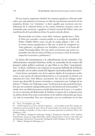 110 	 En las fisuras: esbozos luteranos para nuestro tiempo
De esta manera, argumenta Ansbach, los cristianos agradecen a Dios por todo
orden, por todo gobierno al reconocer en ellos los instrumentos ejecutivos de los
propósitos divinos. Los “cristianos,” es decir, aquellos que reconocen una ma-
nifestación de la voluntad divina en los eventos históricos recientes, están co-
misionados para reconocer y agradecer el señorío terrenal del Führer como una
manifestación de la providencia divina. Su quinto artículo afirma:
Reconociendo este hecho, como fieles cristianos agradecemos a Dios
el Señor por conceder a nuestro pueblo en su tiempo de necesidad al
Führer (Adolfo Hitler) como ‘un jefe de estado piadoso y fiel’, y de
la misma manera agradecemos a Dios por su deseo de otorgarnos un
‘buen gobierno’, un gobierno con ‘disciplina y honor’ en la forma del
estado Nacionalsocialista. Por esta razón reconocemos que somos res-
ponsables ante Dios de asistir al Führer en sus tareas a través de nuestras
respectivas vocaciones y profesiones.64
La forma del sometimiento y la subordinación de los cristianos a los
ordenamientos naturales-históricos recibe su contenido de las manos del
presente orden político nacional, ya que Dios es un Dios “contemporá-
neo,” es decir, confronta a sus criaturas en un punto definido de la historia
que coincide con el orden estatal del régimen nacionalsocialista alemán.65
Como hemos anticipado, uno de los aspectos álgidos de la propuesta neolu-
terana es esta noción de órdenes/ordenamientos y su autonomía en relación a la
soberanía de Cristo. Paul Althaus, nuevamente, fue uno de los teólogos neolu-
teranos que desarrolló de manera sistemática y comprensiva una “teología de los
órdenes.”66
Define a las Ordnungen como “las formas de la vida social de los hom-
bres que son condición indispensable para la vida histórica de la humanidad.”67
A
simple vista esta definición parece extraída directamente de Lutero, y se condeci-
ría con la intención del Reformador de habilitar el espacio de lo temporal como
un ámbito donde Dios actúa creativamente en los ámbitos relacionales que hacen
a la vida en comunidad. Pero esta concepción, una vez combinada con la idea
64  Hertz, Two Kingdoms, pp. 190ss.
65  Ansbach expresa en su tercer artículo lo siguiente: “...en la medida en que Dios siempre nos
confronta en nuestro mundo de aquí y ahora, de manera similar nos vincula a un momento histó-
rico en la familia, en el pueblo, o la raza, es decir, a un punto particular en su historia” (Hertz, Two
Kingdoms, p. 190).
66  Paul Althaus, Theologie der Ordnungen (Verlag C. Bertelsmann Gütersloh, 1935). También
Emil Brunner, aunque de origen Reformado, trabajó exhaustivamente el tema en Das Gebot und
die Ordnungen: Entwurf einer Protestantisch-Theologischen Ethik (Tübingen: J.C.B. Mohr, 1932).
67  Althaus, Theologie der Ordnungen, p. 9.
En las fisuras.indd 110 22/12/2010 10:26:50
 