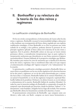 112 	 En las fisuras: esbozos luteranos para nuestro tiempo
II.	 Bonhoeffer y su relectura de
la teoría de los dos reinos y
regímenes
La cualificación cristológica de Bonhoeffer
De los tres niveles correspondientes a la hermenéutica de Lutero sobre los dos
reinos y regímenes, Bonhoeffer rescatará la intencionalidad teológica subyacente
a ellos mediante una recomposición del léxico clásico regulado por una explícita
cualificación cristológica. Si bien Bonhoeffer en su Ética no presenta una visión
acabada de su teología y ética políticas, podemos detectar la presencia de este
principio regulativo aplicado al léxico clásico de la doctrina de los dos reinos y
regímenes. Esto le permite a Bonhoeffer aclarar un área que en Lutero mismo
permanece abierta a contradictorias interpretaciones (que en parte explican la
interpretación neoluterana que desembocara en una franca anuencia al régimen
nacionalsocialista). Estamos hablando de la perspectiva cristológica que Bonhoe-
ffer introduce para matizar los visos de autonomía que se destilan de la doctrina
de los dos reinos y regímenes. Esto se manifestará sobre todo en lo que respecta
a la determinación cristológica del “régimen temporal” y los “ordenamientos” de
la creación.
La aproximación y cualificación cristológica permitirá a Bonhoeffer labrar un
nuevo léxico en paralelismo con los tres niveles regulativos de la doctrina luterana
de los dos reinos y regímenes: en vez de dos reinos determinados por y orienta-
dos hacia Dios o el demonio, Bonhoeffer hablará de lo natural (Natürliche) y lo
no-natural (Unnatürliche); en vez de dos regímenes (temporal y espiritual) Bon-
hoeffer hablará de lo penúltimo (Vorletzen) y lo último (Letzen); en vez de órdenes
u ordenamientos de la creación, Bonhoeffer hablará de mandatos (Mandate). En
todos los casos la intención teológica de Bonhoeffer es comprender al mundo (lo
temporal) como determinado por Jesucristo, donde los distintos “órdenes” u “or-
denamientos” están fundados y dirigidos hacia el logos allí revelado. Pero notemos
que Bonhoeffer afirma los lineamientos centrales de la doctrina e Lutero.
El posicionamiento cristocéntrico de Bonhoeffer –que comparte tanto con
Barmen y sobre todo, con Barth– compone un nuevo marco hermenéutico a
En las fisuras.indd 112 22/12/2010 10:26:50
 