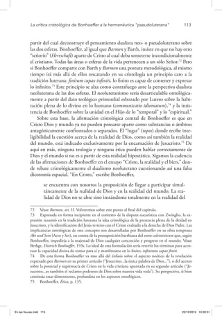 La crítica cristológica de Bonhoeffer a la hermenéutica “pseudoluterana”	 113
partir del cual deconstruye el pensamiento dualista neo- o pseudoluterano sobre
las dos esferas. Bonhoeffer, al igual que Barmen y Barth, insiste en que no hay otro
“señorío” (Herrschaft) aparte de Cristo al cual deba someterse incondicionalmente
el cristiano. Todas las áreas o esferas de la vida pertenecen a un sólo Señor.72
Pero
si Bonhoeffer comparte con Barth y Barmen una postura metodológica, al mismo
tiempo irá más allá de ellos rescatando en su cristología un principio caro a la
tradición luterana: finitum capax infiniti, lo finito es capaz de contener y expresar
lo infinito.73
Este principio se alza como contrafuego ante la perspectiva dualista
neoluterana de las dos esferas. El neoluteranismo sería desarticulable ontológica-
mente a partir del dato teológico primordial esbozado por Lutero sobre la habi-
tación plena de lo divino en lo humano (communicatio idiomatum),74
y la insis-
tencia de Bonhoeffer sobre la unidad en el Hijo de lo “temporal” y lo “espiritual.”
Sobre esta base, la afirmación cristológica central de Bonhoeffer es que en
Cristo Dios y mundo ya no pueden pensarse aparte como substancias o ámbitos
antagónicamente confrontados o separados. El “lugar” (topos) donde recibe inte-
ligibilidad la cuestión acerca de la realidad de Dios, como así también la realidad
del mundo, está indicado exclusivamente por la encarnación de Jesucristo.75
De
aquí en más, ninguna teología y ninguna ética pueden hablar correctamente de
Dios y el mundo si no es a partir de esta realidad hipostática. Sigamos la cadencia
de las afirmaciones de Bonhoeffer en el ensayo “Cristo, la realidad y el bien,” don-
de rebate cristológicamente el dualismo neoluterano cuestionando así una falsa
dicotomía espacial. “En Cristo,” escribe Bonhoeffer,
se encuentra con nosotros la proposición de llegar a participar simul-
táneamente de la realidad de Dios y en la realidad del mundo. La rea-
lidad de Dios no se abre sino instándome totalmente en la realidad del
72  Véase Barmen, art. II. Volveremos sobre este punto al final del capítulo.
73  Expresada en forma incipiente en el contexto de la disputa eucarística con Zwinglio, la ex-
presión resumió en la tradición luterana la idea cristológica de la presencia plena de la deidad en
Jesucristo, y la identificación del Jesús terreno con el Cristo exaltado a la derecha de Dios Padre. Las
implicancias ontológicas de este concepto son desarrolladas por Bonhoeffer en su obra temprana
Akt und Sein (Acto y Ser), en contra de la presuposición barthiana del extra calvinisticum que, según
Bonhoeffer, impediría a la majestad de Dios cualquier concreción y progreso en el mundo. Véase
Bethge, Dietrich Bonhoeffer, 193s. Lo ideal de esta formulación sería revertir los términos para acen-
tuar la capacidad divina de tomar para sí y manifestarse en lo finito; infinitum capax finiti.
74  De esta forma Bonhoeffer va mas allá del énfasis sobre el aspecto noético de la revelación
expresado por Barmen en su primer artículo (“Jesucristo...la única palabra de Dios...”), o del acento
sobre la potestad y supremacía de Cristo en la vida cristiana apuntada en su segundo artículo (“Je-
sucristo...es también el reclamo poderoso de Dios sobre nuestra vida toda”). Su perspectiva, si bien
continúa estas dimensiones, profundiza en los aspectos ontológicos.
75  Bonhoeffer, Ética, p. 135.
En las fisuras.indd 113 22/12/2010 10:26:51
 