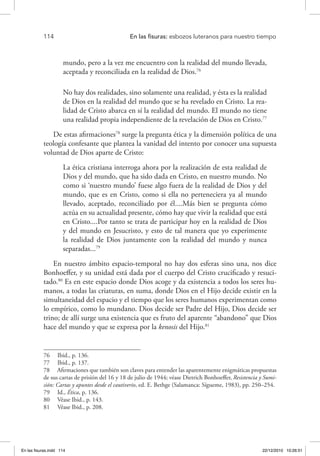 114 	 En las fisuras: esbozos luteranos para nuestro tiempo
mundo, pero a la vez me encuentro con la realidad del mundo llevada,
aceptada y reconciliada en la realidad de Dios.76
No hay dos realidades, sino solamente una realidad, y ésta es la realidad
de Dios en la realidad del mundo que se ha revelado en Cristo. La rea-
lidad de Cristo abarca en sí la realidad del mundo. El mundo no tiene
una realidad propia independiente de la revelación de Dios en Cristo.77
De estas afirmaciones78
surge la pregunta ética y la dimensión política de una
teología confesante que plantea la vanidad del intento por conocer una supuesta
voluntad de Dios aparte de Cristo:
La ética cristiana interroga ahora por la realización de esta realidad de
Dios y del mundo, que ha sido dada en Cristo, en nuestro mundo. No
como si ‘nuestro mundo’ fuese algo fuera de la realidad de Dios y del
mundo, que es en Cristo, como si ella no perteneciera ya al mundo
llevado, aceptado, reconciliado por él....Más bien se pregunta cómo
actúa en su actualidad presente, cómo hay que vivir la realidad que está
en Cristo....Por tanto se trata de participar hoy en la realidad de Dios
y del mundo en Jesucristo, y esto de tal manera que yo experimente
la realidad de Dios juntamente con la realidad del mundo y nunca
separadas...79
En nuestro ámbito espacio-temporal no hay dos esferas sino una, nos dice
Bonhoeffer, y su unidad está dada por el cuerpo del Cristo crucificado y resuci-
tado.80
Es en este espacio donde Dios acoge y da existencia a todos los seres hu-
manos, a todas las criaturas, en suma, donde Dios en el Hijo decide existir en la
simultaneidad del espacio y el tiempo que los seres humanos experimentan como
lo empírico, como lo mundano. Dios decide ser Padre del Hijo, Dios decide ser
trino; de allí surge una existencia que es fruto del aparente “abandono” que Dios
hace del mundo y que se expresa por la kenosis del Hijo.81
76  Ibid., p. 136.
77  Ibid., p. 137.
78  Afirmaciones que también son claves para entender las aparentemente enigmáticas propuestas
de sus cartas de prisión del 16 y 18 de julio de 1944; véase Dietrich Bonhoeffer, Resistencia y Sumi-
sión: Cartas y apuntes desde el cautiverio, ed. E. Bethge (Salamanca: Sígueme, 1983), pp. 250–254.
79  Id., Ética, p. 136.
80  Véase Ibid., p. 143.
81  Véase Ibid., p. 208.
En las fisuras.indd 114 22/12/2010 10:26:51
 