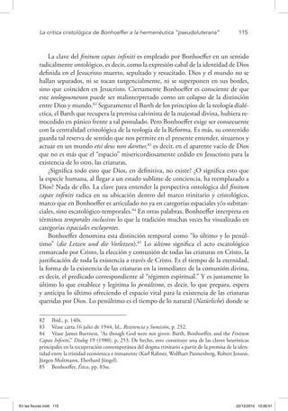 La crítica cristológica de Bonhoeffer a la hermenéutica “pseudoluterana”	 115
La clave del finitum capax infiniti es empleado por Bonhoeffer en un sentido
radicalmente ontológico, es decir, como la expresión cabal de la identidad de Dios
definida en el Jesucristo muerto, sepultado y resucitado. Dios y el mundo no se
hallan separados, ni se tocan tangencialmente, ni se superponen en sus bordes,
sino que coinciden en Jesucristo. Ciertamente Bonhoeffer es consciente de que
este teologoumenon puede ser malinterpretado como un colapso de la distinción
entre Dios y mundo.82
Seguramente el Barth de los principios de la teología dialé-
ctica, el Barth que recupera la premisa calvinista de la majestad divina, hubiera re-
trocedido en pánico frente a tal postulado. Pero Bonhoeffer exige ser consecuente
con la centralidad cristológica de la teología de la Reforma. Es más, su contenido
guarda tal reserva de sentido que nos permite en el presente entender, situarnos y
actuar en un mundo etsi deus non daretur,83
es decir, en el aparente vacío de Dios
que no es más que el “espacio” misericordiosamente cedido en Jesucristo para la
existencia de lo otro, las criaturas.
¿Significa todo esto que Dios, en definitiva, no existe? ¿O significa esto que
la especie humana, al llegar a un estado sublime de conciencia, ha reemplazado a
Dios? Nada de ello. La clave para entender la perspectiva ontológica del finitum
capax infiniti radica en su ubicación dentro del marco trinitario y cristológico,
marco que en Bonhoeffer es articulado no ya en categorías espaciales y/o substan-
ciales, sino escatológico-temporales.84
En otras palabras, Bonhoeffer interpreta en
términos temporales inclusivos lo que la tradición muchas veces ha visualizado en
categorías espaciales excluyentes.
Bonhoeffer denomina esta distinción temporal como “lo último y lo penúl-
timo” (die Letzen und die Vorletzen).85
Lo último significa el acto escatológico
enmarcado por Cristo, la elección y comunión de todas las criaturas en Cristo, la
justificación de toda la existencia a través de Cristo. Es el tiempo de la eternidad,
la forma de la existencia de las criaturas en la inmediatez de la comunión divina,
es decir, el predicado correspondiente al “régimen espiritual.” Y es justamente lo
último lo que establece y legitima lo penúltimo, es decir, lo que prepara, espera
y anticipa lo último ofreciendo el espacio vital para la existencia de las criaturas
queridas por Dios. Lo penúltimo es el tiempo de lo natural (Natürliche) donde se
82  Ibid., p. 140s.
83  Véase carta 16 julio de 1944, Id., Resistencia y Sumisión, p. 252.
84  Véase James Burtness, “As though God were not given: Barth, Bonhoeffer, and the Finitum
Capax Infiniti,” Dialog 19 (1980), p. 253. De hecho, esto constituye una de las claves heurísticas
principales en la recuperación contemporánea del dogma trinitario a partir de la premisa de la iden-
tidad entre la trinidad económica e inmanente (Karl Rahner, Wolfhart Pannenberg, Robert Jenson,
Jürgen Moltmann, Eberhard Jüngel).
85  Bonhoeffer, Ética, pp. 83ss.
En las fisuras.indd 115 22/12/2010 10:26:51
 