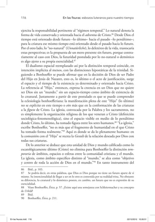 116 	 En las fisuras: esbozos luteranos para nuestro tiempo
ejercita la responsabilidad pertinente al “régimen temporal.” Lo natural denota la
forma de vida conservada y orientada hacia el adventus de Cristo.86
Desde Dios el
tiempo está orientado desde futuro –lo último– hacia el pasado –lo penúltimo–;
para la criatura ese mismo tiempo está orientado desde el pasado hacia lo futuro.
Por el otro lado, lo “no-natural” (Unnatürliche), lo deletéreo de la vida, trastocaría
estas perspectivas; es la propuesta de un mero presente sin futuro, porque contra-
riamente al caso con Dios, la futuridad postulada por lo no-natural o demónico
es algo ajeno a su propia esencialidad.87
El dualismo espacial reemplazado así por la distinción temporal coincide, en
intención implícita al menos, con las distinciones hipostáticas de la trinidad. Si-
guiendo a Bonhoeffer se puede afirmar que en la decisión de Dios de ser Padre
del Hijo en Jesús de Nazaret, esto es, lo último o el acto de justificación, surge
el espacio y el tiempo de la existencia ya determinado y orientado hacia Cristo.
La referencia al “Hijo,” entonces, expresa la creencia en un Dios que no quiere
ser Dios sin un “mundo,” sin un espacio-tiempo como ámbito de existencia de
lo creatural. Justamente a partir de este postulado es que se puede comprender
la eclesiología bonhoefferiana: la manifestación plena de este “Hijo” (lo último)
no se explicita en este tiempo o eón más que en la conformación de las criaturas
a la figura de Cristo. La iglesia, convocada por la Palabra y los sacramentos, no
es simplemente la organización religiosa de los que veneran a Cristo (definición
sociológica-fenomenológica), sino el espacio visible en medio de lo penúltimo
donde Cristo, lo último, ha tomado figura entre los seres humanos.88
“La iglesia,”
escribe Bonhoeffer, “no es más que el fragmento de humanidad en el que Cristo
ha tomado forma realmente.”89
Aquí es donde se da lo plenamente humano: en
la comunión con el “Hijo” se recrea la Gestalt de la relación deseada por Dios con
todas sus criaturas.
De lo anterior se deduce que esta unidad de Dios y mundo calificada como lo
escatológicamente último (Cristo) no elimina para Bonhoeffer la distinción tem-
poraria de ámbitos, espacios o esferas entre la comunidad cristiana y el mundo.
La iglesia, como ámbito específico distinto al “mundo,” se alza como “objetivo
y centro de toda la acción de Dios en el mundo.”90
En tanto instrumento del
86  Ibid., p. 103.
87  Se podría decir, en otras palabras, que Dios es Dios porque no tiene un futuro aparte de sí
mismo. Su intencionalidad de llegar a ser en lo otro es contenida por su realidad trina. No obstante
su diferencia, lo creatural y lo demónico poseen, en cambio, un futuro que no es expresión de su
esencialidad.
88  Véase Bonhoeffer, Ética, p. 57. ¿Existe aquí una semejanza con Schleiermacher y su concepto
de Urbild?
89  Ibid.
90  Bonhoeffer, Ética, p. 211.
En las fisuras.indd 116 22/12/2010 10:26:51
 