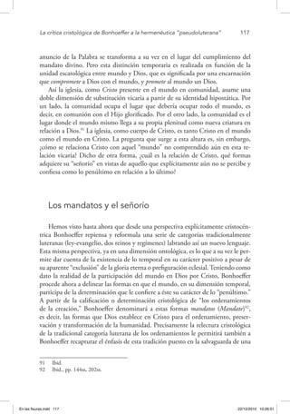 La crítica cristológica de Bonhoeffer a la hermenéutica “pseudoluterana”	 117
anuncio de la Palabra se transforma a su vez en el lugar del cumplimiento del
mandato divino. Pero esta distinción temporaria es realizada en función de la
unidad escatológica entre mundo y Dios, que es significada por una encarnación
que compromete a Dios con el mundo, y promete al mundo un Dios.
Así la iglesia, como Cristo presente en el mundo en comunidad, asume una
doble dimensión de substitución vicaria a partir de su identidad hipostática. Por
un lado, la comunidad ocupa el lugar que debería ocupar todo el mundo, es
decir, en comunión con el Hijo glorificado. Por el otro lado, la comunidad es el
lugar donde el mundo mismo llega a su propia plenitud como nueva criatura en
relación a Dios.91
La iglesia, como cuerpo de Cristo, es tanto Cristo en el mundo
como el mundo en Cristo. La pregunta que surge a esta altura es, sin embargo,
¿cómo se relaciona Cristo con aquel “mundo” no comprendido aún en esta re-
lación vicaria? Dicho de otra forma, ¿cuál es la relación de Cristo, qué formas
adquiere su “señorío” en vistas de aquello que explícitamente aún no se percibe y
confiesa como lo penúltimo en relación a lo último?
Los mandatos y el señorío
Hemos visto hasta ahora que desde una perspectiva explícitamente cristocén-
trica Bonhoeffer repiensa y reformula una serie de categorías tradicionalmente
luteranas (ley-evangelio, dos reinos y regímenes) labrando así un nuevo lenguaje.
Esta misma perspectiva, ya en una dimensión ontológica, es lo que a su vez le per-
mite dar cuenta de la existencia de lo temporal en su carácter positivo a pesar de
su aparente “exclusión” de la gloria eterna o prefiguración eclesial. Teniendo como
dato la realidad de la participación del mundo en Dios por Cristo, Bonhoeffer
procede ahora a delinear las formas en que el mundo, en su dimensión temporal,
participa de la determinación que le confiere a éste su carácter de lo “penúltimo.”
A partir de la calificación o determinación cristológica de “los ordenamientos
de la creación,” Bonhoeffer denominará a estas formas mandatos (Mandate)92
,
es decir, las formas que Dios establece en Cristo para el ordenamiento, preser-
vación y transformación de la humanidad. Precisamente la relectura cristológica
de la tradicional categoría luterana de los ordenamientos le permitirá también a
Bonhoeffer recapturar el énfasis de esta tradición puesto en la salvaguarda de una
91  Ibid.
92  Ibid., pp. 144ss, 202ss.
En las fisuras.indd 117 22/12/2010 10:26:51
 