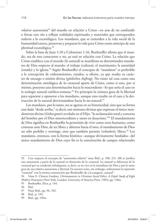 118 	 En las fisuras: esbozos luteranos para nuestro tiempo
relativa autonomía93
del mundo en relación a Cristo –en aras de no confundir
o forzar este eón a reflejar realidades espirituales y materiales que corresponden
todavía a lo escatológico. Los mandatos, que se extienden a la vida social de la
humanidad entera, preservan y preparan la vida para Cristo como anticipo de una
plenitud escatológica.94
Sobre la base de Juan 1:10 y Colosenses 1:16, Bonhoeffer afirma que el mun-
do, sea de esto consciente o no, ya está en relación con Cristo. La relación que
Cristo establece con el mundo (lo natural) se manifiesta en determinados manda-
tos de Dios respecto al mundo: el trabajo (cultura), el matrimonio, la autoridad
(estado) y la iglesia.95
Según Bonhoeffer el concepto de “mandatos” es preferible
a la concepción de ordenamientos, estados, u oficios, ya que resalta su carác-
ter de encargo o misión divina (göttlichen Auftrag). No existe tal cosa como una
determinación ontológica de lo creatural aparte de Cristo, como si esto, por sí
mismo, poseyera una determinación hacia lo trascendente –lo que sería el caso en
la teología natural católico-romana.96
En principio la criatura goza de la libertad
para separarse y oponerse a los mandatos, aunque esto resulte en el caos y la des-
trucción de lo natural desvirtuándose hacia lo no-natural.97
Los mandatos, por lo tanto, no se agotan en su historicidad, sino que su forma
está dada “desde arriba,” es decir, son misiones divinas que expresan el único man-
damiento divino (Gebot gottes) revelado en el Hijo: “la reclamación total y concreta
del hombre por el Dios misericordioso y santo en Jesucristo.”98
El mandamiento
de Dios significa en Bonhoeffer la permisión de vivir como seres humanos, como
criaturas ante Dios, de ser libres y abiertos hacia el otro; el mandamiento de Dios
no sólo prohíbe y restringe, sino que también permite (erlauben), libera.99
Los
mandatos, entonces, son la forma histórica –aunque divinamente fundados– del
único mandamiento de Dios cuyo fin es la constitución de campos relacionales
93  Con respecto al concepto de “autonomía relativa” véase Ibid., p. 100, 231. Allí se justifica
esta autonomía a partir de lo natural en distinción de lo creatural. Lo natural se diferencia de lo
creatural por su condición infralapsaria, es decir, ya no vive en la inmediatez de Dios y por lo tanto
goza de una relativa autonomía y libertad. En nuestro texto, sin embargo, utilizaremos la expresión
“creatural” con la misma connotación que Bonhoeffer da a la categoría „natural“.
94  Véase E. Clinton Gardner, Christomonism in Christian Social Ethics: A Depth Study of Eight
Modern Protestants (New York, London: University of America Press, 1983), pp. 138ss.
95  Bonhoeffer, Ética, p. 144.
96  Ibid.
97  Véase Ibid., pp. 96, 102.
98  Ibid., p. 194.
99  Ibid., pp. 196ss.
En las fisuras.indd 118 22/12/2010 10:26:51
 