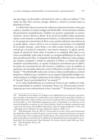 La crítica cristológica de Bonhoeffer a la hermenéutica “pseudoluterana”	 119
que dan lugar a la diversidad y plenitud de la vida en todos sus ámbitos.100
Por
medio de ellos Dios convoca, protege, delimita y orienta la creación hacia su
plenitud en Cristo.
Lo dicho hasta ahora nos provee de suficientes elementos de juicio como para
evaluar y entender el rechazo teológico de Bonhoeffer a la hermenéutica dualista
del pensamiento pseudoluterano. También nos permite comprender su cuestio-
namiento –junto a Barmen y Barth– de la noción de posibles esferas autónomas
sujetas a otros señoríos u ordenamientos foráneos a su determinación en Jesucris-
to. Su perspectiva cristocéntrica lo llevó a una actitud confesante tanto dentro de
su propia iglesia –reacia a elevar su voz en asuntos concernientes a la integridad
de su propio mensaje– como frente a un orden secular demónico, no-natural;
actitud que a la postre lo arrastraría a una muerte temprana. La iglesia, procla-
mando el señorío de Cristo sobre el mundo en su totalidad, debe alzar su voz
crítica recordándole, sobre todo al estado, su corresponsabilidad por la vida en el
plan providencial de Dios. La biografía de Bonhoeffer refleja esta visión teológica
que inspiró, acompañó y tradujo su oposición al Führer, su rechazo del estado
totalitario nacionalsocialista, su repulsa al desprecio nietzscheano por lo débil y
los planes de exterminación de vida inocente e indefensa, como así también su
oposición a los atentados arbitrarios contra la libertad en nombre de la “razón de
Estado.”101
Para Bonhoeffer todos estos eventos y abusos manifestaban un señorío
demónico e idolátrico que, encubierto en una supuesta legitimidad teológica ma-
nufacturada por la teología neoluterana de los órdenes y los dos reinos, arrastraba
lo “natural” hacia la perversidad de lo “no-natural.”102
En la visión bonhoefferiana es el señorío de Cristo lo que establece la verda-
dera temporalidad, la verdadera “autonomía” frente a las “heteronomías terrenas”
impuestas por otros ordenamientos o leyes “naturales.”103
El señorío de Cristo, en
100  Bonhoeffer intenta dibujar una analogía con la realidad divina que él describe como proto-
tipos celestiales: el matrimonio se correlacionaría con la relación Cristo-comunidad; la familia con
la relación Dios Padre e Hijo; el trabajo con el servicio creador de Dios; la autoridad con el señorío
de Cristo (Ibid., p. 234). Deberíamos preguntarnos, junto a Pannenberg, si no sobrevive en esta
visión de Bonhoeffer un planteo de corte mítico-helénico, donde los mandatos temporales serían
“copia” de la idea eterna; véase Wolfhart Pannenberg, “Sobre la teología del derecho,” en Id., Ética
y Eclesiología, trad. V. Martínez de Lapera (Salamanca: Sígueme, 1986), p. 18.
101  Véase Bonhoeffer, Ética, pp. 108-127. Encontramos en su obra –dentro de las limitaciones
que significaba escribir en tiempos de guerra y censura estatal– importantes denuncias con respecto
a la eutanasia (pp. 113ss) y programas de esterilización (p. 125s), prácticas de control social y demo-
gráfico practicadas para maximizar de la “calidad racial” del pueblo alemán que precedieron a la „so-
lución final“ de la cuestión judía. Véase Helmreich, The German Churches under Hitler, pp. 310ss.
102  Véase Bonhoeffer, Ética, p. 96.
103  Ibid., p. 231.
En las fisuras.indd 119 22/12/2010 10:26:51
 