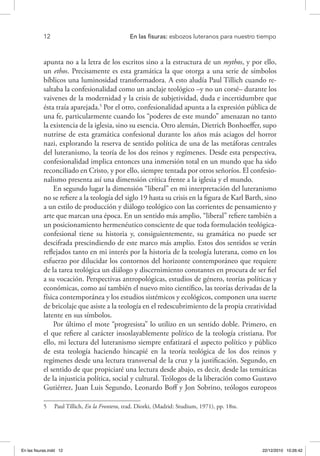 12 	 En las fisuras: esbozos luteranos para nuestro tiempo
apunta no a la letra de los escritos sino a la estructura de un mythos, y por ello,
un ethos. Precisamente es esta gramática la que otorga a una serie de símbolos
bíblicos una luminosidad transformadora. A esto aludía Paul Tillich cuando re-
saltaba la confesionalidad como un anclaje teológico –y no un corsé– durante los
vaivenes de la modernidad y la crisis de subjetividad, duda e incertidumbre que
ésta traía aparejada.5
Por el otro, confesionalidad apunta a la expresión pública de
una fe, particularmente cuando los “poderes de este mundo” amenazan no tanto
la existencia de la iglesia, sino su esencia. Otro alemán, Dietrich Bonhoeffer, supo
nutrirse de esta gramática confesional durante los años más aciagos del horror
nazi, explorando la reserva de sentido política de una de las metáforas centrales
del luteranismo, la teoría de los dos reinos y regímenes. Desde esta perspectiva,
confesionalidad implica entonces una inmersión total en un mundo que ha sido
reconciliado en Cristo, y por ello, siempre tentada por otros señoríos. El confesio-
nalismo presenta así una dimensión crítica frente a la iglesia y el mundo.
En segundo lugar la dimensión “liberal” en mi interpretación del luteranismo
no se refiere a la teología del siglo 19 hasta su crisis en la figura de Karl Barth, sino
a un estilo de producción y diálogo teológico con las corrientes de pensamiento y
arte que marcan una época. En un sentido más amplio, “liberal” refiere también a
un posicionamiento hermenéutico consciente de que toda formulación teológica-
confesional tiene su historia y, consiguientemente, su gramática no puede ser
descifrada prescindiendo de este marco más amplio. Estos dos sentidos se verán
reflejados tanto en mi interés por la historia de la teología luterana, como en los
esfuerzo por dilucidar los contornos del horizonte contemporáneo que requiere
de la tarea teológica un diálogo y discernimiento constantes en procura de ser fiel
a su vocación. Perspectivas antropológicas, estudios de género, teorías políticas y
económicas, como así también el nuevo mito científico, las teorías derivadas de la
física contemporánea y los estudios sistémicos y ecológicos, componen una suerte
de bricolaje que asiste a la teología en el redescubrimiento de la propia creatividad
latente en sus símbolos.
Por último el mote “progresista” lo utilizo en un sentido doble. Primero, en
el que refiere al carácter insoslayablemente político de la teología cristiana. Por
ello, mi lectura del luteranismo siempre enfatizará el aspecto político y público
de esta teología haciendo hincapié en la teoría teológica de los dos reinos y
regímenes desde una lectura transversal de la cruz y la justificación. Segundo, en
el sentido de que propiciaré una lectura desde abajo, es decir, desde las temáticas
de la injusticia política, social y cultural. Teólogos de la liberación como Gustavo
Gutiérrez, Juan Luis Segundo, Leonardo Boff y Jon Sobrino, teólogos europeos
5  Paul Tillich, En la Frontera, trad. Diorki, (Madrid: Studium, 1971), pp. 18ss.
En las fisuras.indd 12 22/12/2010 10:26:42
 