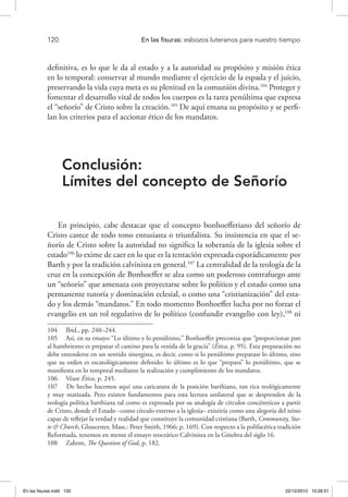 120 	 En las fisuras: esbozos luteranos para nuestro tiempo
definitiva, es lo que le da al estado y a la autoridad su propósito y misión ética
en lo temporal: conservar al mundo mediante el ejercicio de la espada y el juicio,
preservando la vida cuya meta es su plenitud en la comunión divina.104
Proteger y
fomentar el desarrollo vital de todos los cuerpos es la tarea penúltima que expresa
el “señorío” de Cristo sobre la creación.105
De aquí emana su propósito y se perfi-
lan los criterios para el accionar ético de los mandatos.
Conclusión:
Límites del concepto de Señorío
En principio, cabe destacar que el concepto bonhoefferiano del señorío de
Cristo carece de todo tono entusiasta o triunfalista. Su insistencia en que el se-
ñorío de Cristo sobre la autoridad no significa la soberanía de la iglesia sobre el
estado106
lo exime de caer en lo que es la tentación expresada esporádicamente por
Barth y por la tradición calvinista en general.107
La centralidad de la teología de la
cruz en la concepción de Bonhoeffer se alza como un poderoso contrafuego ante
un “señorío” que amenaza con proyectarse sobre lo político y el estado como una
permanente tutoría y dominación eclesial, o como una “cristianización” del esta-
do y los demás “mandatos.” En todo momento Bonhoeffer lucha por no forzar el
evangelio en un rol regulativo de lo político (confundir evangelio con ley),108
ni
104  Ibid., pp. 240–244.
105  Así, en su ensayo “Lo último y lo penúltimo,” Bonhoeffer preconiza que “proporcionar pan
al hambriento es preparar el camino para la venida de la gracia” (Ética, p. 95). Esta preparación no
debe entenderse en un sentido sinergista, es decir, como si lo penúltimo preparase lo último, sino
que su orden es escatológicamente definido: lo último es lo que “prepara” lo penúltimo, que se
manifiesta en lo temporal mediante la realización y cumplimiento de los mandatos.
106  Véase Ética, p. 245.
107  De hecho hacemos aquí una caricatura de la posición barthiana, tan rica teológicamente
y muy matizada. Pero existen fundamentos para esta lectura unilateral que se desprenden de la
teología política barthiana tal como es expresada por su analogía de círculos concéntricos a partir
de Cristo, donde el Estado –como círculo externo a la iglesia– existiría como una alegoría del reino
capaz de reflejar la verdad y realidad que constituye la comunidad cristiana (Barth, Community, Sta-
te & Church, Gloucester, Mass.: Peter Smith, 1966; p. 169). Con respecto a la polifacética tradición
Reformada, tenemos en mente el ensayo teocrático Calvinista en la Ginebra del siglo 16.
108  Zahrnt, The Question of God, p. 182.
En las fisuras.indd 120 22/12/2010 10:26:51
 
