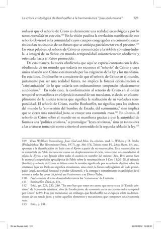La crítica cristológica de Bonhoeffer a la hermenéutica “pseudoluterana”	 121
soslayar que el señorío de Cristo es claramente una realidad escatológica y por lo
tanto escondida en este eón.109
En la visión paulina la revelación manifiesta de este
señorío (kyrieúo) es la comunidad cuyos cuerpos congregados en comunión euca-
rística dan testimonio de un futuro que se anticipa parcialmente en el presente.110
En otras palabras, el señorío de Cristo es comunicado a la ekklesía constituyéndo-
la, a imagen de su Señor, en mundo-temporalidad voluntariamente obediente y
orientada hacia el Reino prometido.
De esta manera, la nueva obediencia que aquí se expresa contrasta con la des-
obediencia de un mundo que todavía no reconoce el “señorío” de Cristo y cuya
única relación con Cristo está marcada por las exigencias de la ley y los mandatos.
En esta línea, Bonhoeffer es consciente de que el señorío de Cristo en el mundo,
justamente por ser una realidad futura, no implica la forzosa eclesialización o
“cristianización” de lo que todavía son ordenamientos temporales relativamente
autónomos.111
En todo caso, la conformación al señorío de Cristo en el orden
temporal se manifiesta en el ejercicio natural de sus mandatos, es decir, en el cum-
plimiento de la justicia terrena que significa la realización de su verdadera tem-
poralidad. El señorío de Cristo, escribe Bonhoeffer, no significa para los órdenes
del mundo la “conversión del hombre de Estado, del economista,” sino implica
que se ejerza una autoridad justa, se ensaye una economía recta.112
En síntesis, el
señorío de Cristo sobre el mundo no se manifiesta gracias a que la autoridad de
forma a una “política cristiana,” o promulgue “leyes cristianas,” sino en tanto sirva
a las criaturas tomando como criterio el contenido de la segunda tabla de la ley.113
109  Véase Wolfhart Pannenberg, Jesus: God and Man, 2a. edición, trad. L. Wilkins y D. Priebe
(Philadelphia: The Westminster Press, 1977), pp. 366-376. Textos como Fil. 2:6ss, Rom. 1:4, etc.,
apuntan a la identificación de Jesús con el Kyrios a partir de su resurrección. Esta resurrección no
es entendida en Pablo meramente como un desplazamiento al cielo, sino como una instalación al
oficio de Kyrios, a un kyrieúo sobre todo el cosmos en nombre del mismo Dios. Pero como bien
lo expresa la exposición apocalíptica de Pablo sobre la resurrección en I Cor. 15:20–28, el reinado
(basileía) y señorío de Cristo se debate entre la tensión significada por su señorío efectivo sobre los
cristianos (que en Pablo no significa entusiasmo, sino cruz), la futura subyugación de todo princi-
pado (arjé), autoridad (exousía) y poder (dúnamis), y la entrega y sometimiento escatológico de sí
mismo y todas las cosas (tá pánta) en él existentes a su Dios y Padre.
110  Precisamente el tema desarrollado contra los “entusiastas” de Corintio.
111  Bonhoeffer, Ética, p. 231.
112  Ibid., pp. 229, 233, 246. “En esto hay que tener en cuenta que no se trata de ‘Estado cris-
tiano’, de ‘economía cristiana’, sino de Estado justo, de economía recta en cuanto orden temporal
por Cristo“ (229). Hay que mencionar, sin embargo, que Bonhoeffer no se explaya sobre las dimen-
siones de un estado justo, y sobre aquellos elementos y mecanismos que componen una economía
recta.
113  Ibid., p. 241.
En las fisuras.indd 121 22/12/2010 10:26:51
 