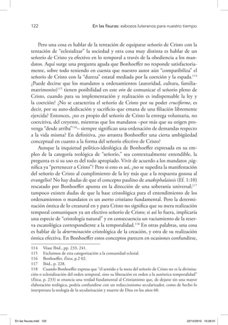 122 	 En las fisuras: esbozos luteranos para nuestro tiempo
Pero una cosa es hablar de la tentación de equiparar señorío de Cristo con la
tentación de “eclesializar” la sociedad y otra cosa muy distinta es hablar de un
señorío de Cristo ya efectivo en lo temporal a través de la obediencia a los man-
datos. Aquí surge una pregunta aguda que Bonhoeffer no responde satisfactoria-
mente, sobre todo teniendo en cuenta que nuestro autor aún “compatibiliza” el
señorío de Cristo con la “dureza” estatal mediada por la coerción y la espada.114
¿Puede decirse que los mandatos u ordenamientos (autoridad, cultura, familia-
matrimonio)115
tienen posibilidad en este eón de comunicar el señorío pleno de
Cristo, cuando para su implementación y realización es indispensable la ley y
la coerción? ¿No se caracteriza el señorío de Cristo por su poder cruciforme, es
decir, por su auto-dedicación y sacrificio que emana de una filiación libremente
ejercida? Entonces, ¿no es propio del señorío de Cristo la entrega voluntaria, no
coercitiva, del creyente, mientras que los mandatos –por más que su origen pro-
venga “desde arriba”116
– siempre significan una ordenación de demandas respecto
a la vida misma? En definitiva, ¿no arrastra Bonhoeffer una cierta ambigüedad
conceptual en cuanto a la forma del señorío efectivo de Cristo?
Aunque la inquietud político-ideológica de Bonhoeffer expresada en su em-
pleo de la categoría teológica de “señorío,” sea contextualmente entendible, la
pregunta es si su uso es del todo apropiado. Vivir de acuerdo a los mandatos ¿sig-
nifica ya “pertenecer a Cristo”? Pero si esto es así, ¿no se supedita la manifestación
del señorío de Cristo al cumplimiento de la ley más que a la respuesta gozosa al
evangelio? No hay dudas de que el concepto paulino de anakephalaiosis (Ef. 1:10)
rescatado por Bonhoeffer apunta en la dirección de una soberanía universal;117
tampoco existen dudas de que la base cristológica para el entendimiento de los
ordenamientos o mandatos es un aserto cristiano fundamental. Pero la determi-
nación óntica de lo creatural en y para Cristo no significa que su mera realización
temporal comuniquen ya un efectivo señorío de Cristo; si así lo fuera, implicaría
una especie de “cristología natural” y en consecuencia un vaciamiento de la reser-
va escatológica correspondiente a la temporalidad.118
En otras palabras, una cosa
es hablar de la determinación cristológica de la creación, y otra de su realización
óntica efectiva. En Bonhoeffer estos conceptos parecen en ocasiones confundirse,
114  Véase Ibid., pp. 233, 241.
115  Excluimos de esta categorización a la comunidad eclesial.
116  Bonhoeffer, Ética, p.2 02.
117  Ibid., p. 228.
118  Cuando Bonhoeffer expresa que “el sentido y la meta del señorío de Cristo no es la diviniza-
ción o eclesialización del orden temporal, sino su liberación en orden a la auténtica temporalidad”
(Ética, p. 233) se enuncia una verdad fundamental al Cristianismo que, de dejarse sin una mayor
elaboración teológica, podría confundirse con un reduccionismo secularizador, como de hecho lo
interpretara la teología de la secularización y muerte de Dios en los años 60.
En las fisuras.indd 122 22/12/2010 10:26:51
 