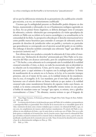 La crítica cristológica de Bonhoeffer a la hermenéutica “pseudoluterana”	 123
tal vez por las deficiencias trinitarias de su pensamiento ¡Su cualificación cristoló-
gica necesita, a su vez, ser trinitariamente cualificada!
Creemos que la ambigüedad presente en Bonhoeffer podría disiparse en dos
frentes, manteniendo y reforzando a la vez el fundamento teológico esgrimido en
su Ética. En un primer frente lingüístico, se debería distinguir entre el concepto
de soberanía y señorío –distinción que correspondería a la visión apocalíptica de
señorío en Pablo con su énfasis en la reserva escatológica y su actualización en la
comunidad de los fieles. La perspectiva ofrecida por el derecho internacional sirve
como posible marco heurístico para entender el concepto de soberanía como la
posesión de derechos de jurisdicción sobre un pueblo y territorio en particular
que generalmente se corresponde con el ejercicio actual del poder en ese ámbito.
Sin embargo el derecho también contempla una soberanía “legal” que difiere de
su ejercicio (señorío) real.119
Este último dato nos ayudaría a entender la soberanía de Cristo sobre el mun-
do como una “declaración de derechos” pronunciada por Dios Padre en la resu-
rrección del Hijo con alcances universales, pero de cumplimentación escatológi-
ca.120
De hecho, a esta soberanía no le corresponde aún la totalidad de la realidad
creatural sometida a Cristo, es decir, no todo ha encontrado aún su identidad en
su relación con la trascendencia. Cristo, por lo tanto, posee “derechos” sobre lo
creatural, pero –y aquí asistimos a la ruptura con la analogía política– la forma
de manifestación de su señorío no es la fuerza, ni la ley, ni la coerción (siempre
presentes, aún en el mejor de los casos, en la realidad misma de los mandatos),
sino la cruz, el evangelio, la fe. Los mandatos, por el otro lado, sólo pueden re-
lacionarse con el señorío divino en forma indirecta ya que atañen a la realidad
creatural toda como mandamiento formativo de espacios vitales cuyo futuro, en
verdad, es la misma comunión divina. Bonhoeffer mismo insiste en este punto
al hablar de mandato como un “encargo” que espera, se orienta, sirve y glorifica
eventualmente a Cristo.121
No obstante, nuestra tesitura es que el lenguaje de
119  Véase Roger Scruton, A Dictionary of Political Thought (New York: Harper & Row, Publish-
ers, 1982), pp. 440-2.
120  La resurrección de Jesús es la declaración por parte del Padre de la verdadera correspondencia
y contrapartida filial a su paternidad. Pero el hecho de la resurrección no es entendible aparte de la
vida y ministerio de Jesús como criatura verdadera que se somete a la voluntad del Padre y que, en
este acto, da cumplimiento de manera cabal al primer mandamiento. El señorío del Padre se ma-
nifiesta en esta obediencia de Jesús, y por lo tanto Jesús se revela uno con el Padre. Pero no es sólo
Jesús quien es vindicado en la resurrección, sino la creación entera. Aquí vemos la voluntad de Dios
que reivindica en Jesús la existencia de lo creatural. Jesús es declarado justo, recto, y por lo tanto, de
justificado a justificación de lo creatural como un todo. Véase el tema de los derechos de la creación
a base de su determinación teológica en Ética, p. 104s.
121  Ibid., p. 144s.
En las fisuras.indd 123 22/12/2010 10:26:51
 