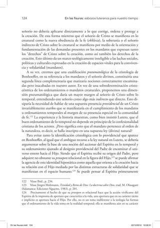 124 	 En las fisuras: esbozos luteranos para nuestro tiempo
señorío no debería aplicarse directamente a lo que corrige, ordena y protege a
la creación. De esta forma mientras que el señorío de Cristo se manifiesta en lo
creatural como la nueva obediencia de la fe (ekklesia), la soberanía o el señorío
indirecto de Cristo sobre lo creatural se manifiesta por medio de la orientación y
fundamentación de las demandas presentes en los mandatos que expresan tanto
los “derechos” de Cristo sobre la creación, como así también los derechos de la
creación. Esto último da un marco teológicamente inteligible a las luchas sociales,
políticas y culturales expresadas en la creación de espacios vitales para la conviven-
cia y solidaridad (mandatos).
A su vez, creemos que una cualificación pneumatológica de la cristología de
Bonhoeffer, en su referencia a los mandatos y el señorío divinos, constituiría una
segunda línea complementaria que matizaría nociones correctamente encamina-
das pero inacabadas en nuestro autor. En vez de una sobredeterminación cristo-
céntrica de los ordenamientos o mandatos creaturales, proponemos una dimen-
sión pneumatológica que daría un mayor margen al señorío de Cristo sobre lo
temporal, entendiendo este señorío como algo más indirecto que directo. Esto di-
siparía la necesidad de hablar de una supuesta presencia providencial de un Cristo
invariablemente asarkos que se manifestaría en el cumplimiento de los mandatos
u ordenamientos temporales al margen de su presencia especial en la comunidad
de fe.122
La experiencia y la historia muestran, como bien insistió Lutero, que el
buen ordenamiento de lo temporal no depende en principio de la confesionalidad
cristiana de los actores. ¿Pero significa esto que el mandato pertenece al orden de
la naturaleza, es decir, se halla inscripto en una supuesta ley (divina) natural?
Para evitar tanto la identificación cristológica con lo providencial que aparece
en Bonhoeffer, al igual que el ambiguo recurso a la ley natural en Lutero, se debería
argumentar sobre la base de una noción del accionar del Espíritu en lo temporal y
su ordenamiento ajustado al designio providencial del Padre de encaminar el uni-
verso entero hacia el Hijo. Siendo que el Espíritu recibe su origen del Padre, pero
adquiere no obstante su prosopon relacional en la figura del Hijo,123
se puede afirmar
la agencia de esta identidad hipostática como aquella que orienta a la creación hacia
su relación con el Hijo mediada por las distintas estructuras de solidaridad que se
manifiestan en el espacio humano.124
Se puede pensar al Espíritu primeramente
122  Véase Ibid., p. 234.
123  Véase Jürgen Moltmann, Trinidad y Reino de Dios: La doctrina sobre Dios, trad. M. Olasagasti
(Salamanca: Ediciones Sígueme, 1983), p. 201.
124  Precisamente el hecho de que su prosopon es relacional hace que la acción vivificante del
Espíritu de la impronta de apertura que caracteriza a la vida, una apertura que en su carácter tácito
e implícito es apertura hacia el Hijo. Por ello, no es un tema indiferente a la teología las formas
que el ordenamiento de la vida toma en la realidad temporal; ella se manifiesta aún en su carácter
En las fisuras.indd 124 22/12/2010 10:26:51
 
