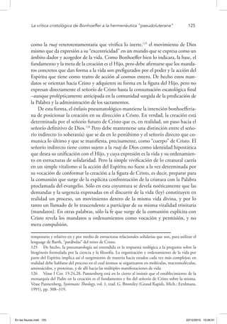 La crítica cristológica de Bonhoeffer a la hermenéutica “pseudoluterana”	 125
como la ruaj veterotestamentaria que vivifica lo inerte,125
el movimiento de Dios
mismo que da expresión a su “excentricidad” en un mundo que se expresa como un
ámbito dador y acogedor de la vida. Como Bonhoeffer bien lo indicara, la base, el
fundamento y la meta de la creación es el Hijo, pero debe afirmarse que los manda-
tos concretos que dan forma a la vida son prefigurados por el poder y la acción del
Espíritu que tiene como teatro de acción al cosmos entero. De hecho estos man-
datos se orientan hacia Cristo y adquieren su forma en la figura del Hijo, pero no
expresan directamente el señorío de Cristo hasta la consumación escatológica final
–aunque prolépticamente anticipada en la comunidad surgida de la predicación de
la Palabra y la administración de los sacramentos.
De esta forma, el énfasis pneumatológico mantiene la intención bonhoefferia-
na de posicionar la creación en su dirección a Cristo. En verdad, la creación está
determinada por el señorío futuro de Cristo que es, en realidad, un paso hacia el
señorío definitivo de Dios.126
Pero debe mantenerse una distinción entre el seño-
río indirecto (o soberanía) que se da en lo penúltimo y el señorío directo que co-
munica lo último y que se manifiesta, precisamente, como “cuerpo” de Cristo. El
señorío indirecto tiene como sujeto a la ruaj de Dios como identidad hipostática
que desea su unificación con el Hijo, y cuya expresión es la vida y su ordenamien-
to en estructuras de solidaridad. Pero la simple vivificación de lo creatural caería
en un simple vitalismo si la acción del Espíritu no fuese a la vez determinada por
su vocación de conformar la creación a la figura de Cristo, es decir, preparar para
la comunión que surge de la explícita confrontación de la criatura con la Palabra
proclamada del evangelio. Sólo en esta coyuntura se devela noéticamente que las
demandas y la urgencia expresadas en el discurrir de la vida (ley) constituyen en
realidad un proceso, un movimiento dentro de la misma vida divina, y por lo
tanto un llamado de lo trascendente a participar de su misma vitalidad trinitaria
(mandatos). En otras palabras, sólo la fe que surge de la comunión explícita con
Cristo revela los mandatos u ordenamientos como vocación y permisión, y no
mera compulsión.
temporario y relativo en y por medio de estructuras relacionales solidarias que son, para utilizar el
lenguage de Barth, “parábolas” del reino de Cristo.
125  De hecho, la pneumatología así entendida es la respuesta teológica a la pregunta sobre la
biogénesis formulada por la ciencia y la filosofía. La organización y ordenamiento de la vida por
parte del Espíritu implica así el surgimiento de materia hacia estados cada vez más complejos; en
realidad debe hablarse del proceso en el cual átomos se organizaron en moléculas, macromoléculas,
aminoácidos, y proteínas, y de allí hacia las múltiples manifestaciones de vida.
126  Véase I Cor. 15:24,28. Pannenberg está en lo cierto al insistir que el establecimiento de la
monarquía del Padre en la creación es el fundamento y fin del señorío de Cristo sobre la misma.
Véase Pannenberg, Systematic Theology, vol. 1, trad. G. Bromiley (Grand Rapids, Mich.: Eerdmans,
1991), pp. 308–319.
En las fisuras.indd 125 22/12/2010 10:26:51
 