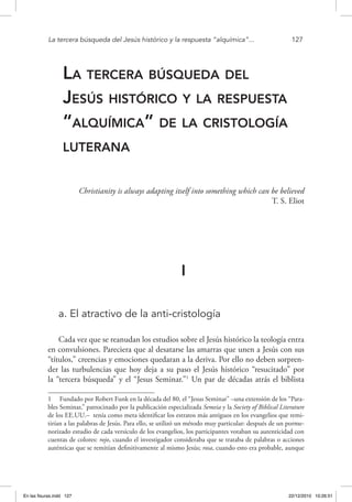 La tercera búsqueda del Jesús histórico y la respuesta “alquímica”...	 127
La tercera búsqueda del
Jesús histórico y la respuesta
“alquímica” de la cristología
luterana
Christianity is always adapting itself into something which can be believed
T. S. Eliot
I
a. El atractivo de la anti-cristología
Cada vez que se reanudan los estudios sobre el Jesús histórico la teología entra
en convulsiones. Pareciera que al desatarse las amarras que unen a Jesús con sus
“títulos,” creencias y emociones quedaran a la deriva. Por ello no deben sorpren-
der las turbulencias que hoy deja a su paso el Jesús histórico “resucitado” por
la “tercera búsqueda” y el “Jesus Seminar.”1
Un par de décadas atrás el biblista
1  Fundado por Robert Funk en la década del 80, el “Jesus Seminar” –una extensión de los “Para-
bles Seminar,” patrocinado por la publicación especializada Semeia y la Society of Biblical Literature
de los EE.UU.– tenía como meta identificar los estratos más antiguos en los evangelios que remi-
tirían a las palabras de Jesús. Para ello, se utilizó un método muy particular: después de un porme-
norizado estudio de cada versículo de los evangelios, los participantes votaban su autenticidad con
cuentas de colores: rojo, cuando el investigador consideraba que se trataba de palabras o acciones
auténticas que se remitían definitivamente al mismo Jesús; rosa, cuando esto era probable, aunque
En las fisuras.indd 127 22/12/2010 10:26:51
 