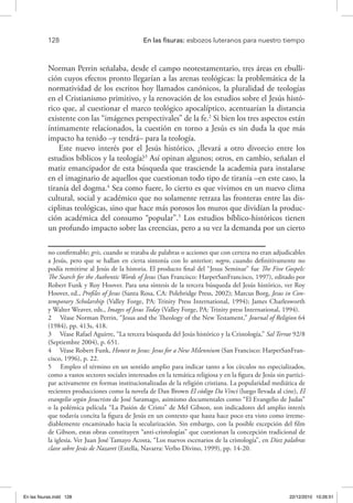 128 	 En las fisuras: esbozos luteranos para nuestro tiempo
Norman Perrin señalaba, desde el campo neotestamentario, tres áreas en ebulli-
ción cuyos efectos pronto llegarían a las arenas teológicas: la problemática de la
normatividad de los escritos hoy llamados canónicos, la pluralidad de teologías
en el Cristianismo primitivo, y la renovación de los estudios sobre el Jesús histó-
rico que, al cuestionar el marco teológico apocalíptico, acentuarían la distancia
existente con las “imágenes perspectivales” de la fe.2
Si bien los tres aspectos están
íntimamente relacionados, la cuestión en torno a Jesús es sin duda la que más
impacto ha tenido –y tendrá– para la teología.
Este nuevo interés por el Jesús histórico, ¿llevará a otro divorcio entre los
estudios bíblicos y la teología?3
Así opinan algunos; otros, en cambio, señalan el
matiz emancipador de esta búsqueda que trasciende la academia para instalarse
en el imaginario de aquellos que cuestionan todo tipo de tiranía –en este caso, la
tiranía del dogma.4
Sea como fuere, lo cierto es que vivimos en un nuevo clima
cultural, social y académico que no solamente retraza las fronteras entre las dis-
ciplinas teológicas, sino que hace más porosos los muros que dividían la produc-
ción académica del consumo “popular”.5
Los estudios bíblico-históricos tienen
un profundo impacto sobre las creencias, pero a su vez la demanda por un cierto
no confirmable; gris, cuando se trataba de palabras o acciones que con certeza no eran adjudicables
a Jesús, pero que se hallan en cierta sintonía con lo anterior; negro, cuando definitivamente no
podía remitirse al Jesús de la historia. El producto final del “Jesus Seminar” fue The Five Gospels:
The Search for the Authentic Words of Jesus (San Francisco: HarperSanFrancisco, 1997), editado por
Robert Funk y Roy Hoover. Para una síntesis de la tercera búsqueda del Jesús histórico, ver Roy
Hoover, ed., Profiles of Jesus (Santa Rosa, CA: Polebridge Press, 2002); Marcus Borg, Jesus in Con-
temporary Scholarship (Valley Forge, PA: Trinity Press International, 1994); James Charlesworth
y Walter Weaver, eds., Images of Jesus Today (Valley Forge, PA: Trinity press International, 1994).
2  Véase Norman Perrin, “Jesus and the Theology of the New Testament,” Journal of Religion 64
(1984), pp. 413s, 418.
3  Véase Rafael Aguirre, “La tercera búsqueda del Jesús histórico y la Cristología,” Sal Terrae 92/8
(Septiembre 2004), p. 651.
4  Véase Robert Funk, Honest to Jesus: Jesus for a New Milennium (San Francisco: HarperSanFran-
cisco, 1996), p. 22.
5  Empleo el término en un sentido amplio para indicar tanto a los círculos no especializados,
como a vastos sectores sociales interesados en la temática religiosa y en la figura de Jesús sin partici-
par activamente en formas institucionalizadas de la religión cristiana. La popularidad mediática de
recientes producciones como la novela de Dan Brown El código Da Vinci (luego llevada al cine), El
evangelio según Jesucristo de José Saramago, asimismo documentales como “El Evangelio de Judas”
o la polémica película “La Pasión de Cristo” de Mel Gibson, son indicadores del amplio interés
que todavía concita la figura de Jesús en un contexto que hasta hace poco era visto como irreme-
diablemente encaminado hacia la secularización. Sin embargo, con la posible excepción del film
de Gibson, estas obras constituyen “anti-cristologías” que cuestionan la concepción tradicional de
la iglesia. Ver Juan José Tamayo Acosta, “Los nuevos escenarios de la cristología”, en Diez palabras
clave sobre Jesús de Nazaret (Estella, Navarra: Verbo Divino, 1999), pp. 14-20.
En las fisuras.indd 128 22/12/2010 10:26:51
 