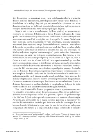 La tercera búsqueda del Jesús histórico y la respuesta “alquímica”...	 129
tipo de creencias –y maneras de creer– tiene su influencia sobre la orientación
de estos estudios. Precisamente, entre la producción crítica y estas demandas se
sitúa la labor de la teología, hoy más que nunca desafiada a reinventar una mira-
da cristológica desde un ámbito de transdisciplinariedad que legitime un nuevo
concepto de trascendencia a partir de la propia figura de Jesús.
Nuestra tesis es que la nueva búsqueda del Jesús histórico no necesariamente
conmueve los cimientos de la teología ni lleva a divorcios indeseados. Es verdad
que las condiciones sociales y culturales que condicionan el creer contemporáneo
presentan un terreno fértil y amigable para la recepción del nuevo “Jesús histó-
rico”; existe una suerte de demanda por “anti-cristologías,” es decir, una recons-
trucción de Jesús en cuanto testigo de una vida humana ejemplar, prescindente
de los títulos mayestáticos tradicionales de matriz eclesial.6
Pero, por el otro lado,
este escenario constituye un importante aliciente para que una cristología, va-
liéndose del mismo impulso “anti-cristológico,” pueda redescubrir dimensiones
importantes a su tema y así resituarse constructivamente. Por ejemplo, la pro-
blematización del encuadre apocalíptico y encarnacional de la figura de Jesús, el
Cristo, se condice con los núcleos “míticos” contemporáneos donde ya no caben
intervenciones extemporáneas; es difícil seguir asintiendo a modelos cristológicos
clásicos cuando la física cuántica revoluciona la noción de naturaleza, sustancia
y materia. Del mismo modo, las cavilaciones apocalípticas aparecen desfasadas
ante las demandas de estrategias pragmáticas requeridas por sociedades cada vez
más complejas. Sumado a todo esto, los desafíos relacionados a la temática de la
inclusión/exclusión en el sistema-mundo actual sensibilizan hacia aspectos del
mensaje y la práctica de Jesús que en otros contextos permanecían desapercibidos.
Cuando estas coordenadas convergen dan forma a un nuevo horizonte donde se
destacan dimensiones y sombras olvidadas o marginadas de la figura de Jesús,
cuestionando con ello las construcciones cristológicas heredadas.
Pero tanto la evaluación de estas perspectivas como el entusiasmo ante nue-
vos encuadres cristológicos distan de ser homogéneos. Hay ciertas tradiciones y
hermenéuticas teológicas que sufren más que otras, a punto tal que la investiga-
ción histórica de Jesús es interpretada como una severa amenaza a la cristología.
Por cierto, esta aprehensión no es nueva; sabemos que desde la Ilustración y los
estudios histórico-críticos iniciados por Reimarus, todas las cristologías han sa-
boreado la crisis. Schleiermacher, por caso, fue uno de los primeros teólogos en
comprender este impacto y la imposibilidad de seguir sosteniendo el encuadre
6  Respecto al concepto de “anti-cristología”, ver Juan Luis Segundo, El hombre de hoy ante Jesús de
Nazaret, II/1, Historia y actualidad: Sinópticos y Pablo (Madrid: Cristiandad, 1982), p. 29; también
Tamayo Acosta, p. 20.
En las fisuras.indd 129 22/12/2010 10:26:52
 