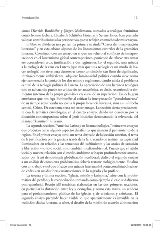 Introducción	 13
como Dietrich Bonhöffer y Jürgen Moltmann, sumados a teólogas feministas
como Ivonne Gebara, Elizabeth Schüssler Fiorenza y Serene Jones, han prestado
valiosas contribuciones a las perspectivas que se reflejan en muchos de mis ensayos.
El libro se divide en tres partes. La primera se titula “Claves de interpretación
luteranas” y en ésta esbozo algunos de los lineamientos centrales de la gramática
luterana. Comienzo con un ensayo en el que me refiero al conflicto de interpre-
taciones en el luteranismo global contemporáneo, poniendo de relieve tres temas
estructuradores: cruz, justificación y dos regímenes. En el segundo, una mirada
a la teología de la cruz en Lutero (que más que una teología es un modo de ha-
cer teología) me sirve para demostrar cómo un símbolo tan lleno de significado,
intrínsecamente ambivalente, adquiere luminosidad política cuando sirve como
eje transversal a la teoría de los dos reinos y regímenes, dando salida al problema
central de la teología política de Lutero. La apreciación de una herencia teológica
solo es tal cuando puede ser crítica sin ser anacrónica, es decir, recurriendo a ele-
mentos internos de la propia gramática en vistas de su superación. Esa es la gran
enseñanza que nos lega Bonhoeffer al criticar la interpretación “pseudoluterana”
de su tiempo recurriendo no sólo a la propia herencia luterana, sino a su símbolo
central, Cristo. De este tema trata mi tercer ensayo. La sección cierra precisamen-
te con la temática cristológica, en el cuarto ensayo, dando un derrotero por la
discusión contemporánea sobre el Jesús histórico demostrando la relevancia del
planteo “kenótico” luterano.
La segunda sección, “América Latina y su lectura teológica,” reúne tres ensayos
que procuran tratar algunos aspectos desafiantes que marcan el pensamiento de la
región. En el primer ensayo tomo un tema derivado de la sección anterior, el tema
de la justificación por la gracia a través de la fe, tratando de resituar su capacidad
iluminadora en relación a las temáticas del sufrimiento y las ansias de sanación
y liberación –no solo social, sino también medioambiental. Puesto que el tejido
social y nuestra relación con el medio ambiente se hayan profundamente amena-
zados por la así denominada globalización neoliberal, dedico el segundo ensayo
a un análisis de cómo esta problemática debería tratarse teológicamente. Finalizo
con un trabajo en el que ofrezco una mirada luterana del pentecostalismo, hacien-
do énfasis en sus distintas construcciones de lo sagrado y lo profano.
La tercera y última sección, “Iglesia, misión y koinonia,” abre con la proble-
mática del perdón y la reconciliación tomando como ejemplo el caso sudafricano
post-apartheid. Recojo allí temáticas elaboradas en las dos primeras secciones,
en particular la distinción entre ley y evangelio, y como ésta marca un sendero
para el posicionamiento público de las iglesias y de cristianos y cristianas. El
segundo ensayo pretende hacer visible lo que aparentemente es invisible en la
tradición clásica luterana, a saber, el desafío de la misión de acuerdo a los escritos
En las fisuras.indd 13 22/12/2010 10:26:43
 