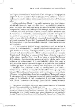 130 	 En las fisuras: esbozos luteranos para nuestro tiempo
cristológico tradicional de las dos naturalezas.7
Sin embargo, no todos pugnaron
en procura de síntesis creativas: algunas cristologías fueron totalmente desacomo-
dadas por los estudios críticos, mientras que otras terminaron disolviéndose en
ellos.
Así fue que a lo largo del siglo 19 los estudios histórico-críticos sobre Jesús em-
pujaron a la cristología a optar entre, básicamente, tres posibilidades: una resis-
tencia anacrónica, una claudicación activa, o una síntesis creativa. Mientras más
comprometida estuviese una cristología con la ontología disyuntiva calcedonense
–como los casos de las cristologías calvinistas y católica-romana– más fuerte sería
la resistencia y la inestabilidad. Todo lo que podían aportar las investigaciones
sobre el Jesús histórico debía adecuarse a la naturaleza humana de Jesucristo, la
cual a su vez se hallaba subordinada a la naturaleza divina, último árbitro de una
cristología construida “desde arriba.” De este modo, la singularidad histórica de
Jesús no aportaba ningún dato esencial a la cristología, y menos aún al concepto
mismo de Dios.
En el otro extremo se hallaba la teología liberal que abrazaba con fruición el
camino de la crítica histórica y la filosofía historicista de la modernidad. Entre-
gada de lleno a un modelo cristológico articulado “desde abajo,” partía de los
resultados de la “primera búsqueda” del Jesús histórico, es decir, la reconstrucción
biográfica de la vida de Jesús en contraposición al dogma eclesiástico ya operativo
en los mismos evangelios. Pero, a pesar de sus logros, la teología liberal con su
Jesús reducido a las aristas morales accesibles a la razón práctica, no fue capaz
de brindar una lectura renovada de la tradición teológica. El perfil de Jesús y la
realidad de Dios se mantenían en esferas separadas, sancionando de ese modo un
dualismo que dejaba incólumes las concepciones tradicionales sobre la deidad.
Por último, entre las fronteras trazadas por la teología liberal y un confesio-
nalismo añoso, se alzaba la cristología kenótica de un luteranismo que, siguiendo
un curso “hiper-alejandrino,” daría un giro creativo al concepto de communicatio
idiomatum (comunicación de atributos) presente en Lutero.8
Este modelo revierte
la trayectoria con la que comúnmente se pensaba la realidad cristológica, empla-
zando a la figura histórica de Jesús como instancia de realización en-hipostática
de la Palabra. De esta manera la cristología luterana kenótica se movería con más
7  Véase Friedrich Schleiermacher, Der christliche Glaube: nach den Grundsätzen der evangelischen
Kirche im Zusammenhange (Halle: Otto Hendel, 1830), § 96.
8  Esta noción pertenece al teólogo luterano estadounidense Robert Jenson, Unbaptized God: The
Basic Flaw in Ecumenical Theology (Minneapolis: Fortress Press, 1992), p. 128. Respecto a la teología
kenótica del siglo 19, nos referimos a pensadores como Hofmann, Thomasius y Gess. Ver Claude Welch,
Protestant Thought in the Nineteenth Century, vol. I (New Haven: Yale University Press, 1972), pp. 233ss.
En las fisuras.indd 130 22/12/2010 10:26:52
 