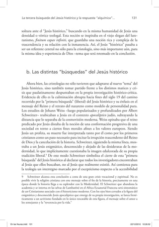 La tercera búsqueda del Jesús histórico y la respuesta “alquímica”...	 131
soltura ante el “Jesús histórico,” buscando en la misma humanidad de Jesús una
densidad o vórtice teologal. Esta noción se inspiraba en el viejo slogan del lute-
ranismo, finitum capax infiniti, que guardaba una noción rica y compleja de la
trascendencia y su relación con la inmanencia. Así, el Jesús “histórico” pasaba a
ser un referente central no sólo para la cristología, sino más importante aún, para
la misma idea y experiencia de Dios –tema que será retomado en la conclusión.
b. Las distintas “búsquedas” del Jesús histórico
Ahora bien, las cristologías no sólo tuvieron que adaptarse al nuevo “tema” del
Jesús histórico, sino también tomar partido frente a los distintos matices y cri-
sis que paulatinamente despuntaban en la propia investigación histórico-crítica.
Evidencia de ello es la culminación abrupta hacia fines del siglo 19 del camino
recorrido por la “primera búsqueda” (liberal) del Jesús histórico y su énfasis en el
mensaje del Reino y el retrato del nazareno como modelo de personalidad pura.
Los estudios de Johann Weiss –luego popularizados y profundizados por Albert
Schweitzer– reubicaban a Jesús en el contexto apocalíptico judío, subrayando la
distancia que lo separaba de la cosmovisión moderna. Weiss opinaba que el reino
predicado por Jesús distaba de la noción de una conformación progresiva de una
sociedad en torno a ciertos fines morales afines a los valores europeos. Siendo
Jesús un profeta, su muerte fue interpretada tanto por él como por los primeros
cristianos como un paso necesario para incitar la irrupción trascendente del Reino
de Dios y la cancelación de la historia. Schweitzer, siguiendo la misma línea, mos-
traba a un Jesús enigmático, desconocido y alejado de las desideratas de la mo-
dernidad, lo que implícitamente cuestionaba la imagen edulcorada de su propia
tradición liberal.9
De este modo Schweitzer simboliza el cierre de esta “primera
búsqueda” del Jesús histórico al declarar que todos los investigadores encontraban
al Jesús que ellos buscaban, no al Jesús que realmente existió. Así comienza para
la teología un interregno marcado por el escepticismo respecto a la accesibilidad
9  Schweitzer alcanza esta conclusión a costa de una gran crisis vocacional y espiritual. No es
posible vivir la religión cristiana con este mensaje sobre el fin de la historia, precisamente en una
época donde la historia llega a su esplendor con la Modernidad. El Schweitzer que abandona la
academia y se interna en las selvas de Lambaréné en el Africa Ecuatorial Francesa será sintomático
de un Cristianismo asociado con el historicismo moderno. Con los ojos bien cerrados a la figura del
enigmático y desconocido Jesús apocalíptico que emerge de su propia investigación, se lanza frené-
ticamente a un activismo fundado en lo único rescatable de esta figura, el mensaje sobre el amor a
los semejantes y la “reverencia por la vida.”
En las fisuras.indd 131 22/12/2010 10:26:52
 