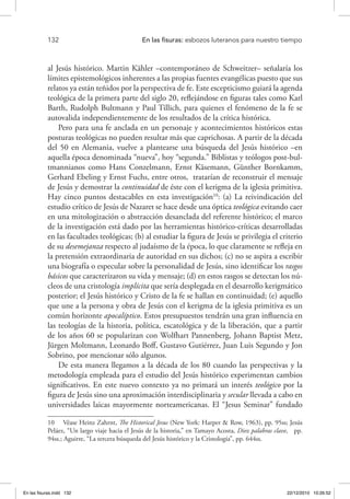 132 	 En las fisuras: esbozos luteranos para nuestro tiempo
al Jesús histórico. Martin Kähler –contemporáneo de Schweitzer– señalaría los
límites epistemológicos inherentes a las propias fuentes evangélicas puesto que sus
relatos ya están teñidos por la perspectiva de fe. Este escepticismo guiará la agenda
teológica de la primera parte del siglo 20, reflejándose en figuras tales como Karl
Barth, Rudolph Bultmann y Paul Tillich, para quienes el fenómeno de la fe se
autovalida independientemente de los resultados de la crítica histórica.
Pero para una fe anclada en un personaje y acontecimientos históricos estas
posturas teológicas no pueden resultar más que caprichosas. A partir de la década
del 50 en Alemania, vuelve a plantearse una búsqueda del Jesús histórico –en
aquella época denominada “nueva”, hoy “segunda.” Biblistas y teólogos post-bul-
tmannianos como Hans Conzelmann, Ernst Käsemann, Günther Bornkamm,
Gerhard Ebeling y Ernst Fuchs, entre otros, tratarían de reconstruir el mensaje
de Jesús y demostrar la continuidad de éste con el kerigma de la iglesia primitiva.
Hay cinco puntos destacables en esta investigación10
: (a) La reivindicación del
estudio crítico de Jesús de Nazaret se hace desde una óptica teológica evitando caer
en una mitologización o abstracción desanclada del referente histórico; el marco
de la investigación está dado por las herramientas histórico-críticas desarrolladas
en las facultades teológicas; (b) al estudiar la figura de Jesús se privilegia el criterio
de su desemejanza respecto al judaísmo de la época, lo que claramente se refleja en
la pretensión extraordinaria de autoridad en sus dichos; (c) no se aspira a escribir
una biografía o especular sobre la personalidad de Jesús, sino identificar los rasgos
básicos que caracterizaron su vida y mensaje; (d) en estos rasgos se detectan los nú-
cleos de una cristología implícita que sería desplegada en el desarrollo kerigmático
posterior; el Jesús histórico y Cristo de la fe se hallan en continuidad; (e) aquello
que une a la persona y obra de Jesús con el kerigma de la iglesia primitiva es un
común horizonte apocalíptico. Estos presupuestos tendrán una gran influencia en
las teologías de la historia, política, escatológica y de la liberación, que a partir
de los años 60 se popularizan con Wolfhart Pannenberg, Johann Baptist Metz,
Jürgen Moltmann, Leonardo Boff, Gustavo Gutiérrez, Juan Luis Segundo y Jon
Sobrino, por mencionar sólo algunos.
De esta manera llegamos a la década de los 80 cuando las perspectivas y la
metodología empleada para el estudio del Jesús histórico experimentan cambios
significativos. En este nuevo contexto ya no primará un interés teológico por la
figura de Jesús sino una aproximación interdisciplinaria y secular llevada a cabo en
universidades laicas mayormente norteamericanas. El “Jesus Seminar” fundado
10  Véase Heinz Zahrnt, The Historical Jesus (New York: Harper & Row, 1963), pp. 95ss; Jesús
Peláez, “Un largo viaje hacia el Jesús de la historia,” en Tamayo Acosta, Diez palabras clave, pp.
94ss.; Aguirre, “La tercera búsqueda del Jesús histórico y la Cristología”, pp. 644ss.
En las fisuras.indd 132 22/12/2010 10:26:52
 