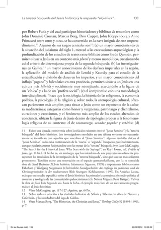 La tercera búsqueda del Jesús histórico y la respuesta “alquímica”...	 133
por Robert Funk y del cual participan historiadores y biblistas de renombre como
John Dominic Crossan, Marcus Borg, Don Cuppit, John Kloppenborg y Anne
Primavesi entre otros y otras, se ha convertido en la nave insignia de este empren-
dimiento.11
Algunos de sus rasgos centrales son12
: (a) un mayor conocimiento de
la situación del judaísmo del siglo 1, merced a las excavaciones arqueológicas y la
profundización de los estudios de textos extra-bíblicos como los de Qumrán, per-
miten situar a Jesús en un contexto más plural y menos monolítico, cuestionando
así el criterio de desemejanza propia de la segunda búsqueda; (b) las investigacio-
nes en Galilea,13
un mayor conocimiento de los desfases imperiales en la región,
la aplicación del modelo de análisis de Lenski y Kautsky para el estudio de la
estratificación y división de clases en los imperios, y un mayor conocimiento del
influjo “pagano” y helenístico en esta provincia, permiten situar a un Jesús en una
cultura más híbrida y socialmente muy estratificada, acercándolo a la figura de
un “cínico” y a la de un “profeta social”; (c) el compromiso con una metodología
interdisciplinaria14
hace que la sociología, la historia de las religiones, la economía
política, la psicología de la religión y, sobre todo, la antropología cultural, ofrez-
can parámetros más amplios para situar a Jesús como un exponente de la cultu-
ra mediterránea; categorías como honor y vergüenza, patronazgo y clientelismo,
curaciones y exorcismos, y el fenómeno más amplio de los estados alterados de
conciencia, ubican la figura de Jesús dentro de tipologías propias a la fenomeno-
logía religiosa de su contexto: el de taumaturgo, sanador popular y extático; (d)
11  Existe una sonada controversia sobre la relación existente entre el “Jesus Seminar” y la “tercera
búsqueda” del Jesús histórico. Los investigadores enrolados en esta última vertiente no necesaria-
mente se identifican con aquellos que suscriben al “Jesus Seminar”; algunos también ubican al
“Jesus Seminar” como una continuación de la “nueva” o “segunda” búsqueda post-bultmanniana,
aunque paulatinamente fusionándose con las metas de la “tercera” búsqueda (ver Lane McGaughy,
“The Search for the Historical Jesus: Why Start with the Sayings?”, en Roy Hoover, ed., Profiles of
Jesus, pp. 118ss.). El hecho es, sin embargo, que los miembros de este proyecto no solamente pre-
suponen los resultados de la investigación de la “tercera búsqueda”, sino que son sus más ardientes
promotores. También existe una renovación en el espacio germanohablante, con la ya conocida
obra de Gerd Theissen (El Jesús histórico; Salamanca: Sígueme, 1999) e importantes biblistas como
Ekkehard y Wolfgang Stegemann (Urchristliche Sozialgeschichte: die Anfänge im Judentum und die
Christusgemeinden in der mediterranen Welt; Stuttgart: Kohlhammer, 1997). En América Latina,
más que un estudio específico sobre el Jesús histórico ha primado la aproximación socio-política al
contexto y teologías de las comunidades paleocristianas (cfr. Néstor Míguez, René Krüger). Tal vez
la obra de Juan Luis Segundo sea, hasta la fecha, el ejemplo más claro de un acercamiento progra-
mático al Jesús histórico.
12  Véase McGaughty, pp. 117-127; Aguirre, pp. 647ss.
13  Sobre todo en relación a las ciudades helénicas de Séforis y Tiberias, la aldea de Nazaret y
Cafernaún, y los alrededores del lago de Galilea.
14  Véase Marcus Borg, “The Historian, the Christian and Jesus,” Theology Today 52 (1995-1996),
p. 7.
En las fisuras.indd 133 22/12/2010 10:26:52
 