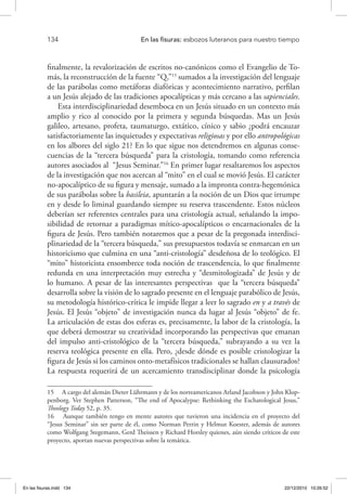 134 	 En las fisuras: esbozos luteranos para nuestro tiempo
finalmente, la revalorización de escritos no-canónicos como el Evangelio de To-
más, la reconstrucción de la fuente “Q,”15
sumados a la investigación del lenguaje
de las parábolas como metáforas diafóricas y acontecimiento narrativo, perfilan
a un Jesús alejado de las tradiciones apocalípticas y más cercano a las sapienciales.
Esta interdisciplinariedad desemboca en un Jesús situado en un contexto más
amplio y rico al conocido por la primera y segunda búsquedas. Mas un Jesús
galileo, artesano, profeta, taumaturgo, extático, cínico y sabio ¿podrá encauzar
satisfactoriamente las inquietudes y expectativas religiosas y por ello antropológicas
en los albores del siglo 21? En lo que sigue nos detendremos en algunas conse-
cuencias de la “tercera búsqueda” para la cristología, tomando como referencia
autores asociados al “Jesus Seminar.”16
En primer lugar resaltaremos los aspectos
de la investigación que nos acercan al “mito” en el cual se movió Jesús. El carácter
no-apocalíptico de su figura y mensaje, sumado a la impronta contra-hegemónica
de sus parábolas sobre la basileia, apuntarán a la noción de un Dios que irrumpe
en y desde lo liminal guardando siempre su reserva trascendente. Estos núcleos
deberían ser referentes centrales para una cristología actual, señalando la impo-
sibilidad de retornar a paradigmas mítico-apocalípticos o encarnacionales de la
figura de Jesús. Pero también notaremos que a pesar de la pregonada interdisci-
plinariedad de la “tercera búsqueda,” sus presupuestos todavía se enmarcan en un
historicismo que culmina en una “anti-cristología” desdeñosa de lo teológico. El
“mito” historicista ensombrece toda noción de trascendencia, lo que finalmente
redunda en una interpretación muy estrecha y “desmitologizada” de Jesús y de
lo humano. A pesar de las interesantes perspectivas que la “tercera búsqueda”
desarrolla sobre la visión de lo sagrado presente en el lenguaje parabólico de Jesús,
su metodología histórico-crítica le impide llegar a leer lo sagrado en y a través de
Jesús. El Jesús “objeto” de investigación nunca da lugar al Jesús “objeto” de fe.
La articulación de estas dos esferas es, precisamente, la labor de la cristología, la
que deberá demostrar su creatividad incorporando las perspectivas que emanan
del impulso anti-cristológico de la “tercera búsqueda,” subrayando a su vez la
reserva teológica presente en ella. Pero, ¿desde dónde es posible cristologizar la
figura de Jesús si los caminos onto-metafísicos tradicionales se hallan clausurados?
La respuesta requerirá de un acercamiento transdisciplinar donde la psicología
15  A cargo del alemán Dieter Lührmann y de los norteamericanos Arland Jacobson y John Klop-
penborg. Ver Stephen Patterson, “The end of Apocalypse: Rethinking the Eschatological Jesus,”
Theology Today 52, p. 35.
16  Aunque también tengo en mente autores que tuvieron una incidencia en el proyecto del
“Jesus Seminar” sin ser parte de él, como Norman Perrin y Helmut Koester, además de autores
como Wolfgang Stegemann, Gerd Theissen y Richard Horsley quienes, aún siendo críticos de este
proyecto, aportan nuevas perspectivas sobre la temática.
En las fisuras.indd 134 22/12/2010 10:26:52
 