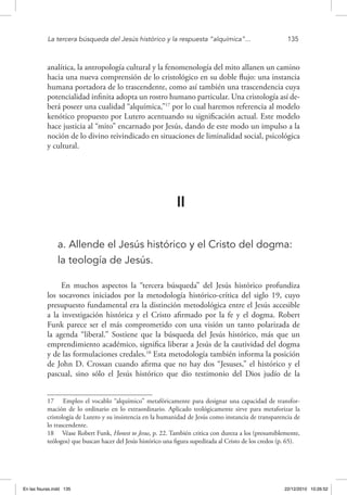 La tercera búsqueda del Jesús histórico y la respuesta “alquímica”...	 135
analítica, la antropología cultural y la fenomenología del mito allanen un camino
hacia una nueva comprensión de lo cristológico en su doble flujo: una instancia
humana portadora de lo trascendente, como así también una trascendencia cuya
potencialidad infinita adopta un rostro humano particular. Una cristología así de-
berá poseer una cualidad “alquímica,”17
por lo cual haremos referencia al modelo
kenótico propuesto por Lutero acentuando su significación actual. Este modelo
hace justicia al “mito” encarnado por Jesús, dando de este modo un impulso a la
noción de lo divino reivindicado en situaciones de liminalidad social, psicológica
y cultural.
II
a. Allende el Jesús histórico y el Cristo del dogma:
la teología de Jesús.
En muchos aspectos la “tercera búsqueda” del Jesús histórico profundiza
los socavones iniciados por la metodología histórico-crítica del siglo 19, cuyo
presupuesto fundamental era la distinción metodológica entre el Jesús accesible
a la investigación histórica y el Cristo afirmado por la fe y el dogma. Robert
Funk parece ser el más comprometido con una visión un tanto polarizada de
la agenda “liberal.” Sostiene que la búsqueda del Jesús histórico, más que un
emprendimiento académico, significa liberar a Jesús de la cautividad del dogma
y de las formulaciones credales.18
Esta metodología también informa la posición
de John D. Crossan cuando afirma que no hay dos “Jesuses,” el histórico y el
pascual, sino sólo el Jesús histórico que dio testimonio del Dios judío de la
17  Empleo el vocablo “alquímico” metafóricamente para designar una capacidad de transfor-
mación de lo ordinario en lo extraordinario. Aplicado teológicamente sirve para metaforizar la
cristología de Lutero y su insistencia en la humanidad de Jesús como instancia de transparencia de
lo trascendente.
18  Véase Robert Funk, Honest to Jesus, p. 22. También critica con dureza a los (presumiblemente,
teólogos) que buscan hacer del Jesús histórico una figura supeditada al Cristo de los credos (p. 65).
En las fisuras.indd 135 22/12/2010 10:26:52
 