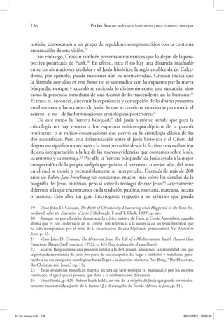 136 	 En las fisuras: esbozos luteranos para nuestro tiempo
justicia, convocando a un grupo de seguidores comprometidos con la continua
encarnación de esta visión.19
Sin embargo, Crossan también presenta otros matices que lo alejan de la pers-
pectiva polarizada de Funk.20
En efecto, para él no hay una distancia insalvable
entre las afirmaciones credales y el Jesús histórico; la regla establecida en Calce-
donia, por ejemplo, puede mantener aún su normatividad. Crossan indica que
la fórmula vere deus et vere homo no se contradice con lo expuesto por la nueva
búsqueda, siempre y cuando se entienda lo divino no como una sustancia, sino
como la presencia inmediata de una Gestalt de lo trascendente en lo humano.21
El tema es, entonces, discernir la experiencia y concepción de lo divino presentes
en el mensaje y las acciones de Jesús, lo que se convierte en criterio para medir el
acierto –o no– de las formulaciones cristológicas posteriores.22
De este modo la “tercera búsqueda” del Jesús histórico señala que para la
cristología no hay retorno a los esquemas mítico-apocalípticos de la parusía
inminente, o al mítico-encarnacional que derivó en la cristología clásica de las
dos naturalezas. Pero esta diferenciación entre el Jesús histórico y el Cristo del
dogma no significa un rechazo a la interpretación desde la fe, sino una evaluación
de esta interpretación a la luz de las nuevas evidencias que contamos sobre Jesús,
su entorno y su mensaje.23
Por ello la “tercera búsqueda” de Jesús ayuda a la mejor
comprensión de la propia teología que guiaba al nazareno, o mejor aún, del mito
en el cual se movía y presumiblemente se interpretaba. Después de más de 200
años de Leben-Jesu-Forschung no conocemos mucho más sobre los detalles de la
biografía del Jesús histórico, pero sí sobre la teología de este Jesús24
–ciertamente
diferente a la que encontramos en la tradición paulina, marcana, mateana, lucana
o juanina. Esto abre un gran interrogante respecto a los criterios que pueda
19  Véase John D. Crossan, The Birth of Christianity: Discovering what Happened in the Years Im-
mediately after the Execution of Jesus (Edinburgh: T. and T. Clark, 1999), p. xxx.
20  Aunque no por ello debe descartarse la crítica incisiva de Funk al Credo Apostólico, cuando
afirma que es “un credo vacío en su centro” (en referencia a la ausencia de un Jesús histórico que
ha sido reemplazado por el mito de la encarnación de una hipóstasis preexistente). Ver Honest to
Jesus, p. 43.
21  Véase John D. Crossan, The Historical Jesus: The Life of a Mediterranean Jewish Peasant (San
Francisco: HarperSanFrancisco, 1992), p. 424 (hay traducción al castellano).
22  Marcus Borg sostiene una posición similar a la de Crossan, aduciendo la naturalidad con que
la profunda experiencia de Jesús por parte de sus discípulos dio lugar a símbolos y metáforas, gene-
rando a su vez categorías ontológicas hasta llegar a la doctrina trinitaria. Ver Borg, “The Historian,
the Christian and Jesus,” pp. 13s.
23  Estas evidencias modifican nuestra lectura de la(s) teología (s) mediada(s) por los escritos
canónicos, al igual que el proceso que llevó a la conformación del canon.
24  Véase Perrin, p. 429. Robert Funk habla, en vez, de la religión de Jesús que puede ser modes-
tamente reconstruida a partir de la fuente Q y el evangelio de Tomás (Honest to Jesus, p. 41).
En las fisuras.indd 136 22/12/2010 10:26:52
 